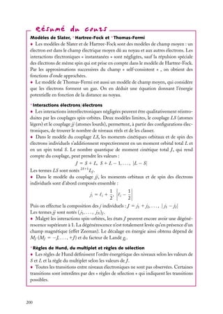 Modèles de Slater, ∗ Hartree-Fock et ∗ Thomas-Fermi

Les modèles de Slater et de Hartree-Fock sont des modèles de champ moyen : un
électron est dans le champ électrique moyen dû au noyau et aux autres électrons. Les
interactions électroniques « instantanées » sont négligées, sauf la répulsion spéciale
des électrons de même spin qui est prise en compte dans le modèle de Hartree-Fock.
Par les approximations successives du champ « self-consistent » , on obtient des
fonctions d’onde approchées.
Le modèle de Thomas-Fermi est aussi un modèle de champ moyen, qui considère
que les électrons forment un gaz. On en déduit une équation donnant l’énergie
potentielle en fonction de la distance au noyau.
∗ Interactions électrons/électrons

Les interactions interélectroniques négligées peuvent être qualitativement réintroduites par les couplages spin-orbites. Deux modèles limites, le couplage LS (atomes
légers) et le couplage jj (atomes lourds), permettent, à partir des conﬁgurations électroniques, de trouver le nombre de niveaux réels et de les classer.
Dans le modèle du couplage LS, les moments cinétiques orbitaux et de spin des
électrons individuels s’additionnent respectivement en un moment orbital total L et
en un spin total S. Le nombre quantique de moment cinétique total J , qui rend
compte du couplage, peut prendre les valeurs :
J 5 S 1 L, S 1 L − 1, . . . , |L − S|
Les termes LS sont notés 2S11 LJ .
Dans le modèle du couplage jj, les moments orbitaux et de spin des électrons
individuels sont d’abord composés ensemble :
ji 5

i

1
1 ,
2

i

−

1
2

Puis on effectue la composition des j individuels : J 5 j1 1 j2 , . . . , | j1 − j2 |
Les termes jj sont notés ( j1 , . . . , jN )J .
Malgré les interactions spin-orbites, les états J peuvent encore avoir une dégénérescence supérieure à 1. La dégénérescence n’est totalement levée qu’en présence d’un
champ magnétique (effet Zeeman). Le décalage en énergie ainsi obtenu dépend de
MJ (MJ 5 −J, . . . , 1J ) et du facteur de Landé gj .
∗ Règles de Hund, du multiplet et règles de sélection

Les règles de Hund déﬁnissent l’ordre énergétique des niveaux selon les valeurs de
S et L et la règle du multiplet selon les valeurs de J .
Toutes les transitions entre niveaux électroniques ne sont pas observées. Certaines
transitions sont interdites par des « règles de sélection » qui indiquent les transitions
possibles.

200

 