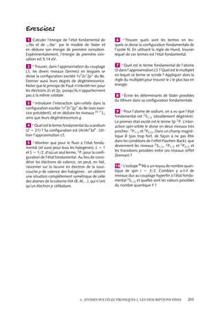 1 Calculer l’énergie de l’état fondamental de
et de 11 Na1 par le modèle de Slater et
en déduire son énergie de première ionisation.
Expérimentalement, l’énergie de première ionisation est 5,14 eV.

6 ∗ Trouver quels sont les termes en lesquels se divise la conﬁguration fondamentale de
l’azote N. En utilisant la règle de Hund, trouver
lequel de ces termes est l’état fondamental.

2 ∗ Trouver, dans l’approximation du couplage
LS, les divers niveaux (termes) en lesquels se
divise la conﬁguration excitée 1s2 2s1 2p1 du Be.
Donner aussi leurs degrés de dégénérescence.
Noter que le principe de Pauli n’interdit rien pour
les électrons 2s et 2p, puisqu’ils n’appartiennent
pas à la même orbitale.

7 ∗ Quel est le terme fondamental de l’atome
O dans l’approximation LS ? Quel est le multiplet
en lequel ce terme se scinde ? Appliquer alors la
règle du multiplet pour trouver le J le plus bas en
énergie.

11 Na

3 ∗ Introduire l’interaction spin-orbite dans la
conﬁguration excitée 1s2 2s1 2p1 du Be (voir exercice précédent), et en déduire les niveaux 2S11 LJ
ainsi que leurs dégénérescences g.
4 ∗ Quel est le terme fondamental du scandium
(Z 5 21) ? Sa conﬁguration est (Ar)4s2 3d1 . Utiliser l’approximation LS.
5 ∗ Montrer que pour le ﬂuor à l’état fondamental (et aussi pour tous les halogènes), L 5 1
et S 5 1/2, d’où un seul terme, 2 P, pour la conﬁguration de l’état fondamental. Au lieu de considérer les électrons de valence, on peut, en fait,
raisonner sur la lacune en électron de la souscouche p de valence des halogènes : on obtient
une situation complètement symétrique de celle
des atomes de la colonne IIIA (B, Al,...), qui n’ont
qu’un électron p célibataire.

8 ∗ Écrire les déterminants de Slater possibles
du lithium dans sa conﬁguration fondamentale.
9 ∗ Pour l’atome de sodium, on a vu que l’état
fondamental est 2 S1/2 (doublement dégénéré).
Le premier état excité est le terme 3p 2 P. L’interaction spin-orbite le divise en deux niveaux très
proches : 2 P1/2 et 2 P3/2 . Dans un champ magnétique B (pas trop fort, de façon à ne pas être
dans les conditions de l’effet Paschen-Back), que
deviennent les niveaux 2 S1/2 , 2 P1/2 et 2 P3/2 et
les transitions possibles entre ces niveaux (effet
Zeeman) ?
10 ∗ L’isotope 85 Rb a un noyau de nombre quantique de spin I 5 3/2. Combien y a-t-il de
niveaux dus au couplage hyperﬁn à l’état fondamental 2 S1/2 et quelles sont les valeurs possibles
du nombre quantique F ?

6. ATOMES POLYÉLECTRONIQUES 2. LES DESCRIPTIONS FINES

201

 