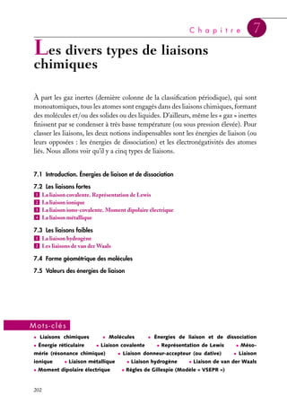 C h a p i t r e

7

Les divers types de liaisons

chimiques

À part les gaz inertes (dernière colonne de la classiﬁcation périodique), qui sont
monoatomiques, tous les atomes sont engagés dans des liaisons chimiques, formant
des molécules et/ou des solides ou des liquides. D’ailleurs, même les « gaz » inertes
ﬁnissent par se condenser à très basse température (ou sous pression élevée). Pour
classer les liaisons, les deux notions indispensables sont les énergies de liaison (ou
leurs opposées : les énergies de dissociation) et les électronégativités des atomes
liés. Nous allons voir qu’il y a cinq types de liaisons.
7.1 Introduction. Énergies de liaison et de dissociation
7.2 Les liaisons fortes
1 La liaison covalente. Représentation de Lewis
2 La liaison ionique
3 La liaison iono-covalente. Moment dipolaire électrique
4 La liaison métallique
7.3 Les liaisons faibles
1 La liaison hydrogène
2 Les liaisons de van der Waals
7.4 Forme géométrique des molécules
7.5 Valeurs des énergies de liaison

Mots-clés
• Liaisons chimiques
• Énergie réticulaire

• Molécules
• Liaison covalente

mérie (résonance chimique)
ionique

• Liaison métallique

• Moment dipolaire électrique

202

• Énergies de liaison et de dissociation
• Représentation de Lewis

• Liaison donneur-accepteur (ou dative)
• Liaison hydrogène

• Méso• Liaison

• Liaison de van der Waals

• Règles de Gillespie (Modèle « VSEPR »)

 