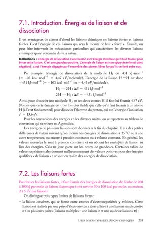 7.1. Introduction. Énergies de liaison et de
dissociation
Il est avantageux de classer d’abord les liaisons chimiques en liaisons fortes et liaisons
faibles. C’est l’énergie de ces liaisons qui sera la mesure de leur « force ». Ensuite, on
peut faire intervenir les mécanismes particuliers qui caractérisent les diverses liaisons
chimiques qu’on rencontre dans la nature.
Déﬁnitions : L’énergie de dissociation d’une liaison est l’énergie minimale qu’il faut fournir pour
briser cette liaison. C’est une grandeur positive. L’énergie de liaison est son opposée (elle est donc
négative) : c’est l’énergie dégagée par l’ensemble des atomes libres lorsqu’ils se lient entre eux.

Par exemple, l’énergie de dissociation de la molécule H2 est 431 kJ · mol−1
(5 103 kcal · mol−1 5 4,47 eV/molécule). L’énergie de la liaison H−H est donc
−431 kJ · mol−1 (5 −103 kcal · mol−1 ou −4,47 eV/molécule).
−1

H2 → 2 H : DE 5 431 kJ · mol

2 H → H2 : DE 5 −431 kJ · mol−1
Ainsi, pour dissocier une molécule H2 en ses deux atomes H, il faut lui fournir 4,47 eV.
Notons que cette énergie est trois fois plus faible que celle qu’il faut fournir à un atome
H (à l’état fondamental) pour dissocier l’électron du proton, qui est l’énergie d’ionisation
I1 5 13,6 eV.
Pour les conversions des énergies en les diverses unités, on se reportera au tableau de
conversion qui se trouve en Appendice.
Les énergies de plusieurs liaisons sont données à la ﬁn du chapitre. Il y a des petites
différences de valeur suivant qu’on mesure les énergies de dissociation à 25 ◦ C ou à une
autre température, ou encore à pression constante ou à volume constant. En général, les
valeurs mesurées le sont à pression constante et on obtient les enthalpies de liaison au
lieu des énergies. Cela ne joue guère sur les ordres de grandeurs. Certaines tables de
valeurs expérimentales donnent malheureusement des valeurs positives pour des énergies
qualiﬁées « de liaison » : ce sont en réalité des énergies de dissociation.

7.2. Les liaisons fortes
Pour briser les liaisons fortes, il faut fournir des énergies de dissociation de l’ordre de 200
à 500 kJ par mole de liaison diatomique (soit environ 50 à 100 kcal par mole ; ou environ
2 à 5 eV par liaison).
On distingue trois types limites de liaisons fortes :
– la liaison covalente, qui se forme entre atomes d’électronégativités x voisines. Cette
liaison est réalisée par une paire d’électrons (on a alors affaire à une liaison simple, notée
s) ou plusieurs paires (liaisons multiples : une liaison s et une ou deux liaisons p) ;
7. LES DIVERS TYPES DE LIAISONS CHIMIQUES

203

 