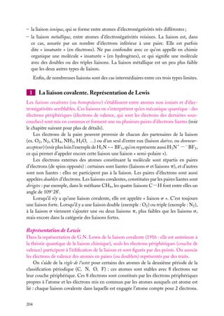– la liaison ionique, qui se forme entre atomes d’électronégativités très différentes ;
– la liaison métallique, entre atomes d’électronégativités voisines. La liaison est, dans
ce cas, assurée par un nombre d’électrons inférieur à une paire. Elle est parfois
dite « insaturée » (en électrons). Ne pas confondre avec ce qu’on appelle en chimie
organique une molécule « insaturée » (en hydrogènes), ce qui signiﬁe une molécule
avec des doubles ou des triples liaisons. La liaison métallique est un peu plus faible
que les deux autres types de liaison.
Enﬁn, de nombreuses liaisons sont des cas intermédiaires entre ces trois types limites.

1

La liaison covalente. Représentation de Lewis

Les liaisons covalentes (ou homopolaires) s’établissent entre atomes non ionisés et d’électronégativités semblables. Ces liaisons ne s’interprètent qu’en mécanique quantique : des
électrons périphériques (électrons de valence, qui sont les électrons des dernières souscouches) sont mis en commun et forment une ou plusieurs paires d’électrons liantes (voir
le chapitre suivant pour plus de détails).
Les électrons de la paire peuvent provenir de chacun des partenaires de la liaison
(ex. O2 , N2 , CH4 , NH3 , H2 O, ...) ou d’un seul d’entre eux (liaison dative, ou donneuraccepteur) (voir plus loin l’exemple de H3 N → BF3 , qu’on représente aussi H3 N1 −− BF3 ,
ce qui permet d’appeler encore cette liaison une liaison « semi-polaire »).
Les électrons externes des atomes constituant la molécule sont répartis en paires
d’électrons (de spins opposés) : certaines sont liantes (liaisons s et liaisons p), et d’autres
sont non liantes : elles ne participent pas à la liaison. Les paires d’électrons sont aussi
appelées doublets d’électrons. Les liaisons covalentes, constituées par les paires liantes sont
dirigées : par exemple, dans le méthane CH4 , les quatre liaisons C−H font entre elles un
angle de 109◦ 28’.
Lorsqu’il n’y a qu’une liaison covalente, elle est appelée « liaison s ». C’est toujours
une liaison forte. Lorsqu’il y a une liaison double (exemple : O2 ) ou triple (exemple : N2 ),
à la liaison s viennent s’ajouter une ou deux liaisons p, plus faibles que les liaisons s,
mais encore dans la catégorie des liaisons fortes.

Représentation de Lewis
Dans la représentation de G.N. Lewis de la liaison covalente (1916 : elle est antérieure à
la théorie quantique de la liaison chimique), seuls les électrons périphériques (couche de
valence) participent à l’édiﬁcation de la liaison et sont ﬁgurés par des points. On associe
les électrons de valence des atomes en paires (ou doublets) représentés par des traits.
On s’aide de la règle de l’octet pour certains des atomes de la deuxième période de la
classiﬁcation périodique (C, N, O, F) : ces atomes sont stables avec 8 électrons sur
leur couche périphérique. Ces 8 électrons sont constitués par les électrons périphériques
propres à l’atome et les électrons mis en commun par les atomes auxquels cet atome est
lié : chaque liaison covalente dans laquelle est engagée l’atome compte pour 2 électrons.
204

 