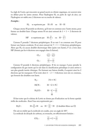 La règle de l’octet, qui rencontre un grand succès en chimie organique, est souvent mise
en défaut pour les autres atomes. Pour l’hydrogène H, on parle de règle du duet, car
l’hydrogène est stable avec 2 électrons sur sa couche de valence.
Exemples :
H2

se représente par

H:H

ou

H−H

Chaque atome H possède un électron, qu’il met en commun avec l’autre atome, pour
former un doublet liant. Chaque atome H est ainsi entouré de 1 1 1 5 2 électrons de
valence.
..
HF se représente par H : F : ou H− F |
..
L’atome F possède 7 électrons périphériques. Il en met 1 en commun avec H pour
former une liaison covalente. Il est ainsi entouré de 7 1 1 5 8 électrons périphériques.
Alors que H2 n’a aucun doublet électronique libre (paire non liante), F en a trois dans
HF (formés par les 6 électrons non engagés dans la liaison).
Cl2 :

| Cl − Cl |

O2 :

O5O

L’atome O possède 6 électrons périphériques. Il lui en manque 2 pour prendre la
conﬁguration du gaz inerte qui le suit dans la classiﬁcation périodique et ainsi arriver à
une plus grande inertie chimique. En formant une liaison double, il acquiert ainsi les 2
électrons qui lui manquent. Il lui reste alors 6 − 2 5 4 électrons non mis en commun,
qui forment des doublets non liants.
N2 :

|N≡N|

HCN :

H−C≡ N |

H2 CO :

H− C 5 O
H

Il faut noter que le schéma de Lewis ne donne pas d’indication sur la forme spatiale
réelle des molécules. Ainsi l’eau sera représentée par :
..
H : O : H ou H− O −H (2 doublets libres sur O)
H2 O :
..
On sait en réalité que la molécule est coudée, avec un angle de 105◦ .
La molécule de dioxyde de carbone, en revanche, est effectivement linéaire :
CO2 :

O 5C5 O

7. LES DIVERS TYPES DE LIAISONS CHIMIQUES

205

 