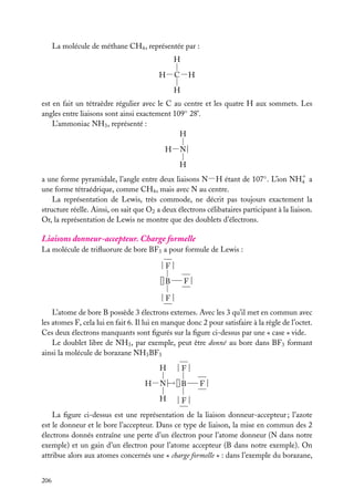 La molécule de méthane CH4 , représentée par :
H
H− C −H
H
est en fait un tétraèdre régulier avec le C au centre et les quatre H aux sommets. Les
angles entre liaisons sont ainsi exactement 109◦ 28’.
L’ammoniac NH3 , représenté :
H
H− N |
H
a une forme pyramidale, l’angle entre deux liaisons N−H étant de 107◦ . L’ion NH1 a
4
une forme tétraédrique, comme CH4 , mais avec N au centre.
La représentation de Lewis, très commode, ne décrit pas toujours exactement la
structure réelle. Ainsi, on sait que O2 a deux électrons célibataires participant à la liaison.
Or, la représentation de Lewis ne montre que des doublets d’électrons.

Liaisons donneur-accepteur. Charge formelle
La molécule de triﬂuorure de bore BF3 a pour formule de Lewis :
|F|
|| B

F|

|F|
L’atome de bore B possède 3 électrons externes. Avec les 3 qu’il met en commun avec
les atomes F, cela lui en fait 6. Il lui en manque donc 2 pour satisfaire à la règle de l’octet.
Ces deux électrons manquants sont ﬁgurés sur la ﬁgure ci-dessus par une « case » vide.
Le doublet libre de NH3 , par exemple, peut être donné au bore dans BF3 formant
ainsi la molécule de borazane NH3 BF3
H

|F|

−
H−N |→|| B
H

F|

|F|

La ﬁgure ci-dessus est une représentation de la liaison donneur-accepteur ; l’azote
est le donneur et le bore l’accepteur. Dans ce type de liaison, la mise en commun des 2
électrons donnés entraîne une perte d’un électron pour l’atome donneur (N dans notre
exemple) et un gain d’un électron pour l’atome accepteur (B dans notre exemple). On
attribue alors aux atomes concernés une « charge formelle » : dans l’exemple du borazane,
206

 