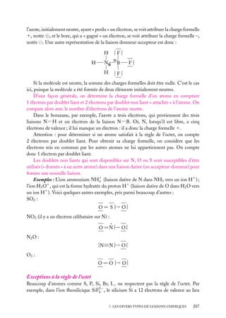l’azote, initialement neutre, ayant « perdu » un électron, se voit attribuer la charge formelle
1, notée ⊕, et le bore, qui a « gagné » un électron, se voit attribuer la charge formelle –,
notée . Une autre représentation de la liaison donneur-accepteur est donc :
H
N⊕

B

H

H

|F|

|F|

F|

Si la molécule est neutre, la somme des charges formelles doit être nulle. C’est le cas
ici, puisque la molécule a été formée de deux éléments initialement neutres.
D’une façon générale, on détermine la charge formelle d’un atome en comptant
1 électron par doublet liant et 2 électrons par doublet non liant « attachés » à l’atome. On
compare alors avec le nombre d’électrons de l’atome neutre.
Dans le borazane, par exemple, l’azote a trois électrons, qui proviennent des trois
liaisons N−H et un électron de la liaison N−B. Or, N, lorsqu’il est libre, a cinq
électrons de valence ; il lui manque un électron : il a donc la charge formelle 1.
Attention : pour déterminer si un atome satisfait à la règle de l’octet, on compte
2 électrons par doublet liant. Pour obtenir sa charge formelle, on considère que les
électrons mis en commun par les autres atomes ne lui appartiennent pas. On compte
donc 1 électron par doublet liant.
Les doublets non liants qui sont disponibles sur N, O ou S sont susceptibles d’être
utilisés (« donnés » à un autre atome) dans une liaison dative (ou accepteur-donneur) pour
former une nouvelle liaison.
Exemples : L’ion ammonium NH1 (liaison dative de N dans NH3 vers un ion H1 ) ;
4
l’ion H3 O1 , qui est la forme hydratée du proton H1 (liaison dative de O dans H2 O vers
un ion H1 ). Voici quelques autres exemples, pris parmi beaucoup d’autres :
SO2 :

−
O 5 S |→ O |
NO2 (il y a un électron célibataire sur N) :
.
−
O 5N |→ O |
N2 O :
|N≡N |→ O |
−
O3 :

−
O 5 O |→ O |

Exceptions à la règle de l’octet
Beaucoup d’atomes comme S, P, Si, Br, I... ne respectent pas la règle de l’octet. Par
exemple, dans l’ion ﬂuosilicique SiF2− , le silicium Si a 12 électrons de valence au lieu
6
7. LES DIVERS TYPES DE LIAISONS CHIMIQUES

207

 