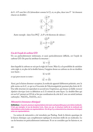 de 8 : 4 F sont liés à Si (tétravalent comme le C), et, en plus, deux ions F− lui donnent
chacun un doublet :
|F|

−
−
→

|F

F|

|F

−→
−

Si
F|

|F|
Autre exemple : dans l’ion PO3− , le P a 10 électrons de valence :
4
|O|
O 5P

−O|

|O|

Cas de l’oxyde de carbone CO
Un cas particulièrement intéressant, et aussi particulièrement difﬁcile, est l’oxyde de
carbone CO. On peut lui attribuer la structure :
|C 5 O
dans laquelle le carbone ne suit pas la règle de l’octet. Mais il y a la possibilité de satisfaire
cette règle si, en plus de la double liaison, l’oxygène donne au carbone un de ses doublets
non-liants :
←
−
|C 5 O|
ce qui peut encore se noter :
⊕
|C ≡ O|
Ainsi, par la liaison donneur-accepteur, la molécule apparaît faiblement polarisée, avec le
pôle moins sur le C, ce qui va à l’encontre de l’électronégativité pourtant plus forte de O.
Une telle structure est cependant en accord avec l’expérience, qui donne un faible moment
dipolaire électrique (voir sa déﬁnition au § 3) orienté de cette façon. Le doublet libre qui
est sur le C permet au CO de se lier par coordination du côté de C avec un métal (métaux
carbonyles : Ni(CO)4 , Fe(CO)5 , etc.).

Mésomérie (résonance chimique)
Déﬁnition : Souvent, plusieurs représentations de Lewis sont possibles pour une même molécule.
C’est, par exemple, le cas du benzène C6 H6 . Dans ces cas, la structure réelle de la molécule est
intermédiaire entre toutes ces représentations. On dit qu’il y a mésomérie (ou résonance chimique)
entre ces représentations.

La notion de mésomérie a été introduite par Pauling. Seule la théorie quantique de
la liaison chimique a pu complètement expliquer la structure réelle de ces molécules. Le
cas du benzène est particulièrement intéressant. Si on ne considère que les liaisons s, on
208

 