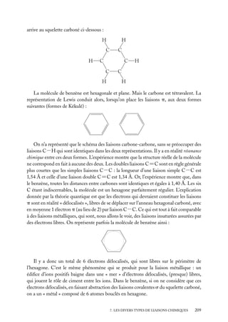 arrive au squelette carboné ci-dessous :

La molécule de benzène est hexagonale et plane. Mais le carbone est tétravalent. La
représentation de Lewis conduit alors, lorsqu’on place les liaisons p, aux deux formes
suivantes (formes de Kékulé) :

On n’a représenté que le schéma des liaisons carbone-carbone, sans se préoccuper des
liaisons C−H qui sont identiques dans les deux représentations. Il y a en réalité résonance
chimique entre ces deux formes. L’expérience montre que la structure réelle de la molécule
ne correspond en fait à aucune des deux. Les doubles liaisons C5C sont en règle générale
plus courtes que les simples liaisons C−C : la longueur d’une liaison simple C−C est
1,54 Å et celle d’une liaison double C5C est 1,34 Å. Or, l’expérience montre que, dans
le benzène, toutes les distances entre carbones sont identiques et égales à 1,40 Å. Les six
C étant indiscernables, la molécule est un hexagone parfaitement régulier. L’explication
donnée par la théorie quantique est que les électrons qui devraient constituer les liaisons
p sont en réalité « délocalisés », libres de se déplacer sur l’anneau hexagonal carboné, avec
en moyenne 1 électron p (au lieu de 2) par liaison C−C. Ce qui est tout à fait comparable
à des liaisons métalliques, qui sont, nous allons le voir, des liaisons insaturées assurées par
des électrons libres. On représente parfois la molécule de benzène ainsi :

Il y a donc un total de 6 électrons délocalisés, qui sont libres sur le périmètre de
l’hexagone. C’est le même phénomène qui se produit pour la liaison métallique : un
édiﬁce d’ions positifs baigne dans une « mer » d’électrons délocalisés, (presque) libres,
qui jouent le rôle de ciment entre les ions. Dans le benzène, si on ne considère que ces
électrons délocalisés, en faisant abstraction des liaisons covalentes s du squelette carboné,
on a un « métal » composé de 6 atomes bouclés en hexagone.
7. LES DIVERS TYPES DE LIAISONS CHIMIQUES

209

 