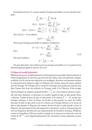 Connaissant la force F, on peut calculer l’énergie potentielle si on sait calculer l’intégrale :
r

∞

dEp 5 −

Ep (r) − Ep (∞) 5
2

r

F(r) dr
∞

Ze2
4p ´0

Ze
1
− −
4p ´0
r

Ep (r) − Ep (∞) 5

−

r
∞

1
∞

1
dr
r2
5−

1 Ze2
4p ´0 r

Avec Ep (∞) 5 0, on obtient :
1 Ze2
4p ´0 r
Notons que l’énergie potentielle est négative. Finalement :
Ep (r) 5 −

E 5 Ec 1 Ep 5
Soit :
E5−
On note la relation :

Ze2
Ze2
−
8p ´0 r
4p ´0 r
Ze2
8p ´0 r

(1.3)

1
Ep 5 −Ec
2
On peut démontrer cette relation pour une énergie potentielle en 1/r en partant d’un
théorème général appelé le théorème du viriel.
E5

Critique du modèle planétaire
Malheureusement, le modèle planétaire est théoriquement impossible. Selon la théorie de
l’électromagnétisme, les électrons qui décrivent des orbites, étant des particules chargées
accélérées (car ils suivent une trajectoire non rectiligne), devraient constamment émettre
un rayonnement de fréquence égale à la fréquence de rotation autour du noyau, perdant
ainsi de l’énergie. Or l’énergie doit se conserver. L’énergie ainsi perdue par rayonnement
dans l’espace doit donc être prélevée sur l’énergie totale E de l’électron. Cette énergie
1
(électrostatique) est négative, proportionnelle à − , où r est la distance électron-noyau :
r
elle doit donc diminuer, en devenant un nombre négatif de plus en plus grand. Donc
r diminue. L’orbite devient de plus en plus petite, et la relation E 5 −Ec montre que
l’énergie cinétique, et donc la vitesse, est de plus en plus grande. Le rayon de l’orbite
devenant de plus en plus petit au fur et à mesure que l’énergie diminue et la vitesse de
plus en plus grande, la fréquence de rotation devient de plus en plus grande et donc la
fréquence du rayonnement émis doit augmenter continûment, ce qui ne correspond pas du
tout aux fréquences discrètes des raies expérimentales de l’émission atomique. D’ailleurs,
suivant ces hypothèses, l’électron tombe en spirale sur le noyau en un temps très court, de
l’ordre de 10−11 s (voir Approfondissement). En conclusion, l’atome planétaire ne peut
exister.
1. LA THÉORIE ATOMIQUE AVANT LA MÉCANIQUE QUANTIQUE

21

 