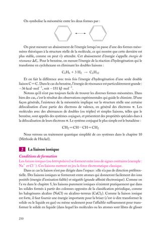On symbolise la mésomérie entre les deux formes par :

On peut mesurer un abaissement de l’énergie lorsqu’on passe d’une des formes mésomères théoriques à la structure réelle de la molécule, ce qui montre que cette dernière est
plus stable, comme on peut s’y attendre. Cet abaissement d’énergie s’appelle énergie de
résonance DEr . Pour le benzène, on mesure l’énergie de la réaction d’hydrogénation qui le
transforme en cyclohexane en éliminant les doubles liaisons :
C6 H6 1 3 H2 → C6 H12
Et on fait la différence avec trois fois l’énergie d’hydrogénation d’une seule double
liaison C5C. Dans le cas du benzène, l’énergie de résonance est particulièrement grande :
−36 kcal · mol−1 , soit −151 kJ · mol−1 .
Notons qu’il n’est pas toujours facile de trouver les diverses formes mésomères. Dans
bien des cas, c’est le résultat des observations expérimentales qui guide le chimiste. D’une
façon générale, l’existence de la mésomérie implique sur la structure réelle une certaine
délocalisation d’une partie des électrons de valence, en général des électrons p. Les
molécules avec des alternances de doubles (ou triples) et simples liaisons, telles que le
benzène, sont appelés des systèmes conjugués, et présentent des propriétés spéciales dues à
la délocalisation de leurs électrons p. Le système conjugué le plus simple est le butadiène :
CH2 5CH−CH5CH2
Nous verrons un traitement quantique simpliﬁé de ces systèmes dans le chapitre 10
(Méthode de Hückel).

2

La liaison ionique

Conditions de formation
Les liaisons ioniques (ou hétéropolaires) se forment entre ions de signes contraires (exemple :
−
Na1 et Cl ). Ces liaisons mettent en jeu la force électrostatique classique.
Dans ce cas la liaison n’est pas dirigée dans l’espace : elle n’a pas de direction préférentielle. Des liaisons ioniques se formeront entre atomes qui donneront facilement des ions
positifs (énergie d’ionisation faible) et négatifs (grande afﬁnité électronique). Comme on
l’a vu dans le chapitre 5, les liaisons purement ioniques n’existent pratiquement que dans
les solides formés à partir des colonnes opposées de la classiﬁcation périodique, comme
les halogénures alcalins (NaCl) ou alcalino-terreux (CaCl2 ). Comme la liaison ionique
est forte, il faut fournir une énergie importante pour la briser (c’est-à-dire transformer le
solide ou le liquide en gaz) ou même seulement pour l’affaiblir sufﬁsamment pour transformer le solide en liquide (dans lequel les molécules ou les atomes sont libres de glisser
210

 