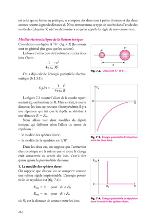 est celui qui se forme en pratique, se compose des deux ions à petite distance et des deux
atomes neutres à grande distance R. Nous retrouverons ce type de courbe dans l’étude des
molécules (chapitre 9) où l’on démontrera ce qu’on appelle la règle de non-croisement .

Modèle électrostatique de la liaison ionique

Considérons un dipôle A1 B− (ﬁg. 7.2) (les anions
sont en général plus gros que les cations).
La force d’attraction de Coulomb entre les deux
ions s’écrit :
1 −e 2
4p ´0 R2

B–

A+

R
Fig. 7.2. Deux ions A1 et B− .

On a déjà calculé l’énergie potentielle électrostatique (§ 1.3.1) :
Ep (R) 5 −

1 e2
4p ´0 R

Ep

La ﬁgure 7.3 montre l’allure de la courbe représentant Ep en fonction de R. Mais en fait, à courte
distance, les ions ne peuvent s’interpénétrer, il y a
une répulsion qui fait que le dipôle se stabilise à
une distance R 5 R0 .
Nous allons voir deux modèles du dipôle
ionique, qui diffèrent selon l’allure du terme de
répulsion :
– le modèle des sphères dures ;
– le modèle de la répulsion en 1/Rn .
Dans les deux cas, on suppose que l’attraction
électrostatique est la même que si toute la charge
était concentrée au centre des ions, c’est-à-dire
qu’on ignore la polarisabilité des ions.

0

R

Fig. 7.3. Énergie potentielle d’interaction
entre les deux ions.

Erép

1. Le modèle des sphères dures
On suppose que chaque ion se comporte comme
une sphère rigide impénétrable. L’énergie potentielle de répulsion est (ﬁg. 7.4) :
0

Erép 5 0

pour R

R0

R0

R

Erép 5 ∞ pour R < R0
où R0 est la distance de contact entre les ions.
212

Fig. 7.4. Énergie potentielle de répulsion
dans le modèle des sphères dures.

 