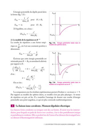 L’énergie potentielle du dipôle prend alors
la forme (ﬁg. 7.5) :
Edip 5 −

1 e2
4p ´0 R

pour R

Edip 5 ∞

Edip

R0

pour R < R0

0

R0

R

À l’équilibre, on a donc :
(Edip )éq 5 −

e2
4p ´0 R0

(Edip)éq

2. Le modèle de la répulsion en R−n
La courbe de répulsion a une forme empib
rique en n , où b est une constante positive à
R
déterminer.
Edip 5 −

b
e2
1 n
4p ´0 R
R

Edip

Écrivons que cette énergie potentielle est
minimale pour R 5 R0 , en annulant la dérivée
par rapport à R :
dEdip
dR

Fig. 7.5. Énergie potentielle totale dans le
modèle des sphères dures.

0

Erép

R0

R

2

R5R0

e
nb
505
− n11
2
R0
4p ´0 R0

d’où :
b5

n
e 2 R0 − 1
4p ´0 n

On en tire :
(Edip )éq 5 −

2

e
4p ´0 R0

Eatt
(Edip)éq

1−

1
n

Fig. 7.6. Énergie potentielle totale dans le
modèle où la répulsion est en R−n .

La comparaison avec les résultats expérimentaux permet d’évaluer n : on trouve n 5 9.
Par rapport au modèle des sphères dures, ce modèle n’est pas plus physique : le terme
de répulsion est pris ad hoc. Il a toutefois l’avantage de donner une courbe d’énergie
potentielle sans point anguleux, ce qui est plus commode mathématiquement.

3

La liaison iono-covalente. Moment dipolaire électrique

Les liaisons fortes covalentes ou ioniques sont des cas limites. Il existe tous les intermédiaires, pour lesquels on parle de liaison iono-covalente, c’est-à-dire partiellement ionique
et partiellement covalente. Elle se produit lors de l’union d’un élément électronégatif avec
un élément d’électronégativité inférieure.
7. LES DIVERS TYPES DE LIAISONS CHIMIQUES

213

 