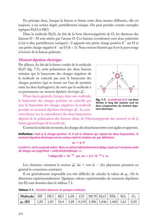 En principe donc, lorsque la liaison se forme entre deux atomes différents, elle est
toujours, à un certain degré, partiellement ionique. On peut prendre comme exemples
typiques H2 O et HCl.
Dans la molécule H2 O, du fait de la forte électronégativité de O, les électrons des
liaisons O−H sont attirés par l’atome O. Ces liaisons (covalentes) sont donc polarisées
(c’est-à-dire partiellement ioniques) : il apparaît une petite charge positive d1 sur H et
une petite charge négative d− sur O (d < 1). Nous verrons bientôt que d est le pourcentage
d’ionicité de la liaison polarisée.

Moment dipolaire électrique
Par ailleurs, du fait de la forme coudée de la molécule
H2 O (ﬁg. 7.7), cette polarisation des deux liaisons
–
–
entraîne que le barycentre des charges négatives de
O
la molécule ne coïncide pas avec le barycentre des
charges positives (qui se trouve sur l’axe de symétrie
+
+
e
entre les deux hydrogènes), de sorte que la molécule a
H
H
en permanence un moment dipolaire électrique me .
D’une façon générale, lorsque, dans une molécule,
le barycentre des charges positives ne coïncide pas Fig. 7.7. La molécule H2 O. Les deux
ﬂèches le long des liaisons sont les
avec le barycentre des charges négatives, la molécule deux composantes du moment dipopossède un moment dipolaire électrique me . La non- laire électrique.
coïncidence (ou la coïncidence) des deux barycentres
dépend de la polarisation des liaisons (donc de l’électronégativité des atomes) et de la
forme géométrique de la molécule.
Comme la molécule est neutre, les charges des deux barycentres sont égales et opposées.
Déﬁnition : Soit q la charge positive. Si d est la distance qui sépare les deux barycentres, le
moment dipolaire électrique est un vecteur dont le module est, par déﬁnition :
me 5 q · d
L’unité S.I. est le coulomb.mètre. Mais on utilise habituellement le debye, basé sur l’ancienne unité
de charge ues (signiﬁant « unité électrostatique ») :
1 debye (D) 5 10−18 ues · cm 5 3,3 · 10−30 C · m.

Les chimistes orientent le vecteur me du 1 vers le − (les physiciens prennent en
général la convention contraire).
Il est généralement impossible (ou très difﬁcile) de calculer la valeur de me . On la
détermine expérimentalement. Quelques valeurs expérimentales de moments dipolaires
(en D) sont données dans le tableau 7.1.
Tableau 7.1. Moments dipolaires de quelques molécules.

Molécule

HF

HCl

KCl

LiH

CO

me (D)

1,82

1,05

10,4

5,88

0,118 2,986 1,846 1,468 1,63

214

HCN H2 O NH3

SO2

O3
0,50

 