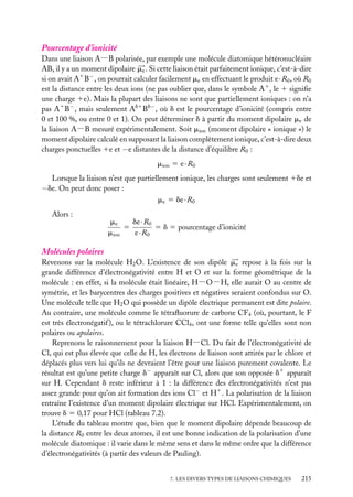 Pourcentage d’ionicité

Dans une liaison A−B polarisée, par exemple une molécule diatomique hétéronucléaire
AB, il y a un moment dipolaire me . Si cette liaison était parfaitement ionique, c’est-à-dire
si on avait A1 B− , on pourrait calculer facilement me en effectuant le produit e · R0 , où R0
est la distance entre les deux ions (ne pas oublier que, dans le symbole A1 , le 1 signiﬁe
une charge 1e). Mais la plupart des liaisons ne sont que partiellement ioniques : on n’a
pas A1 B− , mais seulement Ad1 Bd− , où d est le pourcentage d’ionicité (compris entre
0 et 100 %, ou entre 0 et 1). On peut déterminer d à partir du moment dipolaire me de
la liaison A−B mesuré expérimentalement. Soit mion (moment dipolaire « ionique ») le
moment dipolaire calculé en supposant la liaison complètement ionique, c’est-à-dire deux
charges ponctuelles 1e et −e distantes de la distance d’équilibre R0 :
mion 5 e · R0
Lorsque la liaison n’est que partiellement ionique, les charges sont seulement 1de et
−de. On peut donc poser :
me 5 de · R0
Alors :

de · R0
me
5
5 d 5 pourcentage d’ionicité
mion
e · R0

Molécules polaires
Revenons sur la molécule H2 O. L’existence de son dipôle me repose à la fois sur la
grande différence d’électronégativité entre H et O et sur la forme géométrique de la
molécule : en effet, si la molécule était linéaire, H−O−H, elle aurait O au centre de
symétrie, et les barycentres des charges positives et négatives seraient confondus sur O.
Une molécule telle que H2 O qui possède un dipôle électrique permanent est dite polaire.
Au contraire, une molécule comme le tétraﬂuorure de carbone CF4 (où, pourtant, le F
est très électronégatif ), ou le tétrachlorure CCl4 , ont une forme telle qu’elles sont non
polaires ou apolaires.
Reprenons le raisonnement pour la liaison H−Cl. Du fait de l’électronégativité de
Cl, qui est plus élevée que celle de H, les électrons de liaison sont attirés par le chlore et
déplacés plus vers lui qu’ils ne devraient l’être pour une liaison purement covalente. Le
résultat est qu’une petite charge d− apparaît sur Cl, alors que son opposée d1 apparaît
sur H. Cependant d reste inférieur à 1 : la différence des électronégativités n’est pas
assez grande pour qu’on ait formation des ions Cl− et H1 . La polarisation de la liaison
entraîne l’existence d’un moment dipolaire électrique sur HCl. Expérimentalement, on
trouve d 5 0,17 pour HCl (tableau 7.2).
L’étude du tableau montre que, bien que le moment dipolaire dépende beaucoup de
la distance R0 entre les deux atomes, il est une bonne indication de la polarisation d’une
molécule diatomique : il varie dans le même sens et dans le même ordre que la différence
d’électronégativités (à partir des valeurs de Pauling).
7. LES DIVERS TYPES DE LIAISONS CHIMIQUES

215

 