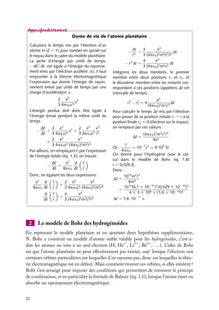 Durée de vie de l’atome planétaire
Calculons le temps mis par l’électron d’un
atome H (Z 5 1) pour tomber en spirale sur
le noyau dans le cadre du modèle planétaire.
La perte d’énergie par unité de temps,
− dE/ dt, est égale à l’énergie du rayonnement émis par l’électron accéléré. Ici, il faut
emprunter à la théorie électromagnétique
l’expression qui donne l’énergie de rayonnement émise par unité de temps par une
charge d’accélération g :
2 e2
g2
3 4p ´0 c3
L’énergie perdue doit donc être égale à
l’énergie émise pendant la même unité de
temps :
dE
2 e2
2 e2 v4
5
g2 5
dt
3 4p ´0 c3
3 4p ´0 c3 r2
2 e2
e4
5
3 (4p ´ )2 m2 r 4
3 4p ´0 c
0
Par ailleurs, en remplaçant E par l’expression
de l’énergie totale (éq. 1.3), on trouve :
−

−

e2 d
dE
5
dt
8p ´0 dt

1
r

Donc, en égalant les deux expressions :
e2 d
8p ´0 dt

5

e4
2 e2
3 (4p ´ )2 m2 r 4
3 4p ´0 c
0

d
dt

2

1
r
1
r

5

e4
4
3 (4p ´0 )2 m2 c3 r4

e4
dr
4
5
dt
r2
3 (4p ´0 )2 m2 c3 r4
e4
4
−r2 dr 5
dt
3 (4p ´0 )2 m2 c3
Intégrons les deux membres, le premier
membre entre deux positions r1 et r2 , et
le deuxième membre entre les instants correspondant à ces positions (appelons Dt cet
intervalle de temps) :
−

e4
Dt
(4p ´0 )2 m2 c3
Pour calculer le temps Dt mis par l’électron
pour passer de sa position initiale r1 5 r à la
position ﬁnale r2 5 0 (électron sur le noyau),
on remplace par ces valeurs :
3
3
r1 − r2 5 4

Dt 5

(4p ´0 )2 m2 c3 r3
4e4

1
5 10−7 c2 9.109 SI.
4p ´0
On donne pour l’hydrogène (voir le calcul dans le modèle de Bohr, éq. 1.8)
r 5 0,529 Å.
Donc :
1014 m2 r3
Dt 5
4ce4
1014 (9,1 3 10−31 )2 (0,529 3 10−10 )3
5
4 3 3 3 108 3 (1,6 3 10−19 )4
Or :

Dt 5 1,6·10−11 s.

Le modèle de Bohr des hydrogénoïdes

En reprenant le modèle planétaire et en ajoutant deux hypothèses supplémentaires,
N. Bohr a construit un modèle d’atome stable valable pour les hydrogénoïdes, c’est-àdire les atomes ou ions à un seul électron (H, He1 , Li21 , Be31 , ...). L’idée de Bohr
est que l’atome planétaire ne peut effectivement pas exister, sauf lorsque l’électron suit
certaines orbites particulières sur lesquelles il ne rayonne pas, donc sur lesquelles la théorie électromagnétique est en défaut. Mais comment trouver ces orbites, si elles existent ?
Bohr s’est arrangé pour imposer des conditions qui permettent de retrouver le principe
de combinaison, et en particulier la formule de Balmer (éq. 1.1), lorsque l’atome émet ou
absorbe un rayonnement électromagnétique.
22

 