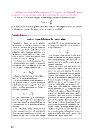 Les liaisons de van der Waals proviennent de l’attraction entre dipôles électriques
permanents (pour les molécules polaires) ou induits dans les atomes ou molécules.
Ce sont des liaisons non dirigées, dont l’énergie potentielle d’attraction est :
A
R6
où A dépend des molécules particulières. On voit par cette expression que ces liaisons
décroissent très vite avec la distance R entre atomes ou molécules.
Ev dW 5 −

Les trois types de liaisons de van der Waals
L’appellation « liaisons de van der Waals »
recouvre en fait trois types de liaisons. Pour
arriver à l’équation des gaz qui porte son
nom, van der Waals avait introduit une
attraction faible, supposée décroître avec
la distance R entre molécules, sans entrer
dans les détails. Depuis, les travaux d’autres
savants ont conduit à distinguer :
1. les liaisons entre molécules polaires, dues
à des attractions entre dipôles permanents,
étudiées en détail par Keesom à partir de
1912 et dont l’énergie potentielle est :
EK 5 −CK

m4
TR6

où CK est une constante, m le moment dipolaire, et T la température absolue ;
2. les attractions entre molécules polaires et
non polaires, dues aux dipôles électriques
induits dans ces dernières par les molécules
polaires proches, proposées par Debye et
d’énergie potentielle :
ED 5 −CD

am2
R6

où CD est une constante, m le moment dipolaire, et a la polarisabilité de la molécule non
polaire dans laquelle un dipôle électrique est
induit (voir plus bas la déﬁnition de la polarisabilité) ;
3. les attractions entre molécules non
polaires, dues uniquement à la polarisabilité
des molécules ou des atomes, introduites par
London en 1930, qui a obtenu pour énergie

220

potentielle (CL est une constante dépendant
des atomes ou molécules, et a est encore
leur polarisabilité) :
a2
R6
Cette dernière interaction est la plus fondamentale des trois car elle existe toujours,
même entre atomes ou entre molécules non
polaires, comme l’a montré London grâce à
un calcul quantique.
Essayons de donner une idée de son raisonnement. Même si les molécules ou les
atomes ne sont pas polaires, les dipôles
induits existent toujours à cause de la polarisabilité des atomes ou des molécules,
c’est-à-dire la déformation de la distribution
de leurs charges électriques. Cette polarisabilité vient de ce que le nuage électronique est déformable par inﬂuence électrique. Ainsi, deux molécules, même non
polaires comme I2 ou O2 , lorsqu’elles sont
sufﬁsamment proches, inﬂuencent mutuellement leurs distributions de charges, et les
déforment, créant ainsi de petits dipôles ou
quadripôles instantanés qui vont s’attirer faiblement. Il est difﬁcile de représenter d’une
façon simple l’existence de cette continuelle
induction de dipôles ou de quadripôles électriques. Le calcul quantique montre qu’il en
résulte en moyenne une attraction. La liaison entre atomes ou molécules non polaires
sera d’autant plus forte que les atomes (ou
les molécules) seront polarisables.
EL 5 −CL

 