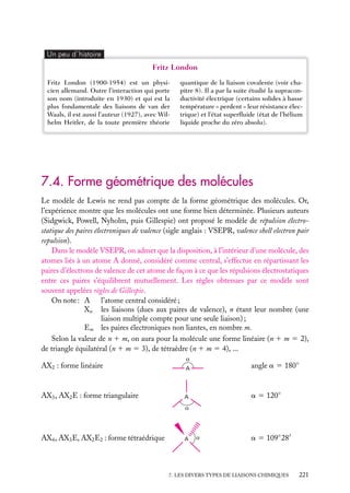 Un peu d´histoire

Fritz London
Fritz London (1900-1954) est un physicien allemand. Outre l’interaction qui porte
son nom (introduite en 1930) et qui est la
plus fondamentale des liaisons de van der
Waals, il est aussi l’auteur (1927), avec Wilhelm Heitler, de la toute première théorie

quantique de la liaison covalente (voir chapitre 8). Il a par la suite étudié la supraconductivité électrique (certains solides à basse
température « perdent » leur résistance électrique) et l’état superﬂuide (état de l’hélium
liquide proche du zéro absolu).

7.4. Forme géométrique des molécules
Le modèle de Lewis ne rend pas compte de la forme géométrique des molécules. Or,
l’expérience montre que les molécules ont une forme bien déterminée. Plusieurs auteurs
(Sidgwick, Powell, Nyholm, puis Gillespie) ont proposé le modèle de répulsion électrostatique des paires électroniques de valence (sigle anglais : VSEPR, valence shell electron pair
repulsion).
Dans le modèle VSEPR, on admet que la disposition, à l’intérieur d’une molécule, des
atomes liés à un atome A donné, considéré comme central, s’effectue en répartissant les
paires d’électrons de valence de cet atome de façon à ce que les répulsions électrostatiques
entre ces paires s’équilibrent mutuellement. Les règles obtenues par ce modèle sont
souvent appelées règles de Gillespie.
On note : A l’atome central considéré ;
Xn les liaisons (dues aux paires de valence), n étant leur nombre (une
liaison multiple compte pour une seule liaison) ;
Em les paires électroniques non liantes, en nombre m.
Selon la valeur de n 1 m, on aura pour la molécule une forme linéaire (n 1 m 5 2),
de triangle équilatéral (n 1 m 5 3), de tétraèdre (n 1 m 5 4), ...
AX2 : forme linéaire

A

angle a 5 180◦

AX3 , AX2 E : forme triangulaire

A

a 5 120◦

AX4 , AX3 E, AX2 E2 : forme tétraédrique

A

a 5 109◦ 28

7. LES DIVERS TYPES DE LIAISONS CHIMIQUES

221

 