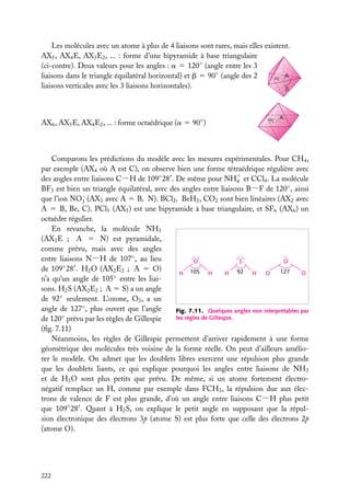 Les molécules avec un atome à plus de 4 liaisons sont rares, mais elles existent.
AX5 , AX4 E, AX3 E2 , ... : forme d’une bipyramide à base triangulaire
(ci-contre). Deux valeurs pour les angles : a 5 120◦ (angle entre les 3
A
liaisons dans le triangle équilatéral horizontal) et b 5 90◦ (angle des 2
liaisons verticales avec les 3 liaisons horizontales).

AX6 , AX5 E, AX4 E2 , ... : forme octaédrique (a 5 90◦ )

A

Comparons les prédictions du modèle avec les mesures expérimentales. Pour CH4 ,
par exemple (AX4 où A est C), on observe bien une forme tétraédrique régulière avec
des angles entre liaisons C−H de 109◦ 28 . De même pour NH1 et CCl4 . La molécule
4
BF3 est bien un triangle équilatéral, avec des angles entre liaisons B−F de 120◦ , ainsi
que l’ion NO− (AX3 avec A 5 B, N). BCl2 , BeH2 , CO2 sont bien linéaires (AX2 avec
3
A 5 B, Be, C). PCl5 (AX5 ) est une bipyramide à base triangulaire, et SF6 (AX6 ) un
octaèdre régulier.
En revanche, la molécule NH3
(AX3 E ; A 5 N) est pyramidale,
comme prévu, mais avec des angles
entre liaisons N−H de 107◦ , au lieu
O
S
O
de 109◦ 28 . H2 O (AX2 E2 ; A 5 O)
127
H 105 H
H 92
H
O
O
n’a qu’un angle de 105◦ entre les liaisons. H2 S (AX2 E2 ; A 5 S) a un angle
de 92◦ seulement. L’ozone, O3 , a un
angle de 127◦ , plus ouvert que l’angle
Fig. 7.11. Quelques angles non interprétables par
les règles de Gillespie.
de 120◦ prévu par les règles de Gillespie
(ﬁg. 7.11)
Néanmoins, les règles de Gillespie permettent d’arriver rapidement à une forme
géométrique des molécules très voisine de la forme réelle. On peut d’ailleurs améliorer le modèle. On admet que les doublets libres exercent une répulsion plus grande
que les doublets liants, ce qui explique pourquoi les angles entre liaisons de NH3
et de H2 O sont plus petits que prévu. De même, si un atome fortement électronégatif remplace un H, comme par exemple dans FCH3 , la répulsion due aux électrons de valence de F est plus grande, d’où un angle entre liaisons C−H plus petit
que 109◦ 28 . Quant à H2 S, on explique le petit angle en supposant que la répulsion électronique des électrons 3p (atome S) est plus forte que celle des électrons 2p
(atome O).

222

 