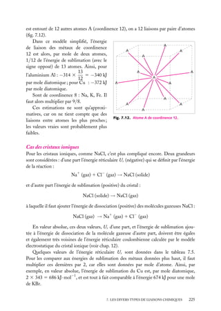 est entouré de 12 autres atomes A (coordinence 12), on a 12 liaisons par paire d’atomes
(ﬁg. 7.12).
Dans ce modèle simpliﬁé, l’énergie
A
de liaison des métaux de coordinence
A
A
12 est alors, par mole de deux atomes,
A
1/12 de l’énergie de sublimation (avec le
signe opposé) de 13 atomes. Ainsi, pour
A
A
13
5 −340 kJ
l’aluminium Al : −314 3
A
12
par mole diatomique ; pour Cu : −372 kJ
A
A
par mole diatomique.
Sont de coordinence 8 : Na, K, Fe. Il
A
faut alors multiplier par 9/8.
A
A
Ces estimations ne sont qu’approxiA
matives, car on ne tient compte que des
Fig. 7.12. Atome A de coordinence 12.
liaisons entre atomes les plus proches ;
les valeurs vraies sont probablement plus
faibles.

Cas des cristaux ioniques
Pour les cristaux ioniques, comme NaCl, c’est plus compliqué encore. Deux grandeurs
sont considérées : d’une part l’énergie réticulaire Ur (négative) qui se déﬁnit par l’énergie
de la réaction :
Na1 (gaz) 1 Cl− (gaz) → NaCl (solide)
et d’autre part l’énergie de sublimation (positive) du cristal :
NaCl (solide) → NaCl (gaz)
à laquelle il faut ajouter l’énergie de dissociation (positive) des molécules gazeuses NaCl :
−

NaCl (gaz) → Na1 (gaz) 1 Cl (gaz)
En valeur absolue, ces deux valeurs, Ur d’une part, et l’énergie de sublimation ajoutée à l’énergie de dissociation de la molécule gazeuse d’autre part, doivent être égales
et également très voisines de l’énergie réticulaire coulombienne calculée par le modèle
électrostatique du cristal ionique (voir chap. 12).
Quelques valeurs de l’énergie réticulaire Ur sont données dans le tableau 7.5.
Pour les comparer aux énergies de sublimation des métaux données plus haut, il faut
multiplier ces dernières par 2, car elles sont données par mole d’atome. Ainsi, par
exemple, en valeur absolue, l’énergie de sublimation du Cu est, par mole diatomique,
2 3 343 5 686 kJ · mol−1 , et est tout à fait comparable à l’énergie 674 kJ pour une mole
de KBr.
7. LES DIVERS TYPES DE LIAISONS CHIMIQUES

225

 