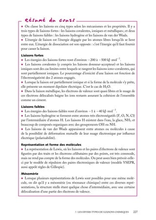 On classe les liaisons en cinq types selon les mécanismes et les propriétés. Il y a
trois types de liaisons fortes : les liaisons covalentes, ioniques et métalliques ; et deux
types de liaisons faibles : les liaisons hydrogène et les liaisons de van der Waals.
L’énergie de liaison est l’énergie dégagée par les atomes libres lorsqu’ils se lient
entre eux. L’énergie de dissociation est son opposée : c’est l’énergie qu’il faut fournir
pour casser la liaison.
Liaisons fortes

Les énergies des liaisons fortes vont d’environ −200 à −500 kJ · mol−1 .
Les liaisons covalentes (y compris les liaisons donneur-accepteur) et les liaisons
ioniques sont des cas limites entre lesquels se rangent les liaisons iono-covalentes, qui
sont partiellement ioniques. Le pourcentage d’ionicité d’une liaison est fonction de
l’électronégativité des 2 atomes engagés.
Lorsque la liaison est partiellement ionique et si la forme de la molécule s’y prête,
elle présente un moment dipolaire électrique. C’est le cas de H2 O.
Dans la liaison métallique, les électrons de valence sont quasi libres et le nuage de
ces électrons délocalisés baigne les ions restants assurant la cohésion de l’ensemble
comme un ciment.
Liaisons faibles

Les énergies des liaisons faibles vont d’environ −1 à −40 kJ · mol−1 .
Les liaisons hydrogène se forment entre atomes très électronégatifs (F, O, N, Cl)
par l’intermédiaire d’atomes H. Les liaisons H existent dans l’eau, la glace, NH3 et
beaucoup de composés organiques avec des groupements OH ou NH.
Les liaisons de van der Waals apparaissent entre atomes ou molécules à cause
de la possibilité de déformation mutuelle de leur nuage électronique par inﬂuence
électrique (polarisabilité).
Représentation et forme des molécules

La représentation de Lewis, où les liaisons et les paires d’électrons de valence sont
ﬁgurées par des traits et les électrons célibataires par des points, est très commode,
mais ne rend pas compte de la forme des molécules. On peut assez bien prévoir celleci par le modèle de répulsion des paires électroniques de valence (modèle VSEPR,
aussi appelé règles de Gillespie).
Mésomérie

Lorsque plusieurs représentations de Lewis sont possibles pour une même molécule, on dit qu’il y a mésomérie (ou résonance chimique) entre ces diverses représentations, la structure réelle étant quelque chose d’intermédiaire, avec une certaine
délocalisation d’une partie des électrons de valence.

7. LES DIVERS TYPES DE LIAISONS CHIMIQUES

227

 