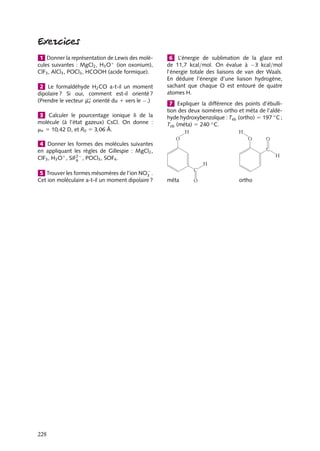 1 Donner la représentation de Lewis des molécules suivantes : MgCl2 , H3 O1 (ion oxonium),
ClF3 , AlCl3 , POCl3 , HCOOH (acide formique).
2 Le formaldéhyde H2 CO a-t-il un moment
dipolaire ? Si oui, comment est-il orienté ?
(Prendre le vecteur me orienté du 1 vers le −.)
3 Calculer le pourcentage ionique d de la
molécule (à l’état gazeux) CsCl. On donne :
me 5 10,42 D, et R0 5 3,06 Å.

6 L’énergie de sublimation de la glace est
de 11,7 kcal/mol. On évalue à −3 kcal/mol
l’énergie totale des liaisons de van der Waals.
En déduire l’énergie d’une liaison hydrogène,
sachant que chaque O est entouré de quatre
atomes H.
7 Expliquer la différence des points d’ébullition des deux isomères ortho et méta de l’aldéhyde hydroxybenzoïque : Teb (ortho) 5 197 ◦ C ;
Teb (méta) 5 240 ◦ C.

4 Donner les formes des molécules suivantes
en appliquant les règles de Gillespie : MgCl2 ,
ClF3 , H3 O1 , SiF2− , POCl3 , SOF4 .
6
5 Trouver les formes mésomères de l’ion NO− .
3
Cet ion moléculaire a-t-il un moment dipolaire ?

228

méta

ortho

 