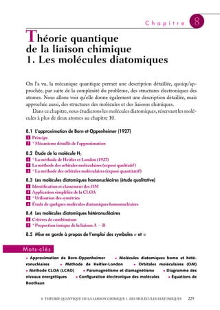 C h a p i t r e

8

Théorie quantique

de la liaison chimique
1. Les molécules diatomiques
On l’a vu, la mécanique quantique permet une description détaillée, quoiqu’approchée, par suite de la complexité du problème, des structures électroniques des
atomes. Nous allons voir qu’elle donne également une description détaillée, mais
approchée aussi, des structures des molécules et des liaisons chimiques.
Dans ce chapitre, nous étudierons les molécules diatomiques, réservant les molécules à plus de deux atomes au chapitre 10.
8.1 L’approximation de Born et Oppenheimer (1927)
1 Principe
2 ∗ Mécanisme détaillé de l’approximation
8.2 Étude de la molécule H2
1 ∗ La méthode de Heitler et London (1927)
2 La méthode des orbitales moléculaires (exposé qualitatif )
3 ∗ La méthode des orbitales moléculaires (exposé quantitatif )
8.3 Les molécules diatomiques homonucléaires (étude qualitative)
1 Identiﬁcation et classement des OM
2 Application simpliﬁée de la CLOA
3 ∗ Utilisation des symétries
4 Étude de quelques molécules diatomiques homonucléaires
8.4 Les molécules diatomiques hétéronucléaires
1 Critères de combinaison
2 ∗ Proportion ionique de la liaison A − B
8.5 Mise en garde à propos de l’emploi des symboles s et p

Mots-clés
• Approximation de Born-Oppenheimer

ronucléaires

• Molécules diatomiques homo et hété-

• Méthode de Heitler-London

• Méthode CLOA (LCAO)

niveaux énergétiques

• Orbitales moléculaires (OM)

• Paramagnétisme et diamagnétisme
• Conﬁguration électronique des molécules

• Diagramme des
• Équations de

Roothaan

8. THÉORIE QUANTIQUE DE LA LIAISON CHIMIQUE 1. LES MOLÉCULES DIATOMIQUES

229

 
