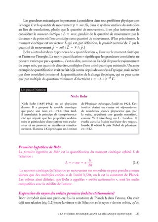 Les grandeurs mécaniques importantes à considérer dans tout problème physique sont
l’énergie E et la quantité de mouvement p 5 mv. Si, dans le système ont lieu des rotations
au lieu de translations, plutôt que la quantité de mouvement, il est plus intéressant de
considérer le moment cinétique : L 5 mvr, produit de la quantité de mouvement par la
distance r du point où l’on considère cette quantité de mouvement. (Plus précisément, le
moment cinétique est un vecteur L qui est, par déﬁnition, le produit vectoriel de r par la
quantité de mouvement p 5 m v : L 5 r ∧ p .)
Bohr a introduit deux hypothèses de « quantiﬁcation », l’une sur le moment cinétique
et l’autre sur l’énergie. Le mot « quantiﬁcation » signiﬁe que les grandeurs considérées ne
peuvent varier que par « quanta » , c’est-à-dire, comme on l’a déjà dit pour le rayonnement
du corps noir, par quantités discrètes, multiples d’une unité quantique minimale. Un autre
exemple de quantiﬁcation était en fait déjà connu depuis des années à l’époque, mais n’était
pas alors considéré comme tel : la quantiﬁcation de la charge électrique, qui ne peut varier
que par multiple du quantum minimum d’électricité e 5 1,6 · 10−19 C.
Un peu d´histoire

Niels Bohr
Niels Bohr (1885-1962) est un physicien
danois. Il a proposé le modèle atomique
qui porte son nom en 1913. Plus tard,
il introduisit le principe de complémentarité qui stipule que les propriétés ondulatoire et particulaire d’un système sont exclusives et ne peuvent se manifester simultanément. Il anima à Copenhague un Institut

de Physique théorique, fondé en 1921. Cet
institut devint un centre où séjournèrent
de nombreux jeunes physiciens qui, par
la suite, acquirent une grande notoriété,
comme W. Heisenberg ou L. Landau. Il
étudia aussi la ﬁssion nucléaire des noyaux
lourds. Il obtint le prix Nobel de physique
en 1922.

Première hypothèse de Bohr
La première hypothèse de Bohr est la quantiﬁcation du moment cinétique orbital L de
l’électron :
h
L 5 r · mv 5 n ·
(1.4)
2p
Le moment cinétique de l’électron en mouvement sur son orbite ne peut prendre comme
valeurs que des multiples entiers n de l’unité h/2p, où h est la constante de Planck.
Les orbites ainsi déﬁnies, que Bohr a appelées « orbites stationnaires », sont les seules
compatibles avec la stabilité de l’atome.

Expression du rayon des orbites permises (orbites stationnaires)
Bohr introduit ainsi une première fois la constante de Planck h dans l’atome. On avait
déjà une relation (éq. 1.2) entre la vitesse v de l’électron et le rayon r de son orbite, qu’on
1. LA THÉORIE ATOMIQUE AVANT LA MÉCANIQUE QUANTIQUE

23

 