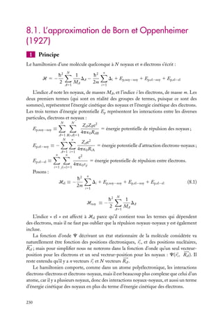 8.1. L’approximation de Born et Oppenheimer
(1927)
1

Principe

Le hamiltonien d’une molécule quelconque à N noyaux et n électrons s’écrit :
h2
H 5−
2

N

A51

1
h2
DA −
MA
2m

n

Di 1 Ep,noy−noy 1 Ep,el−noy 1 Ep,el−el
i51

L’indice A note les noyaux, de masses MA , et l’indice i les électrons, de masse m. Les
deux premiers termes (qui sont en réalité des groupes de termes, puisque ce sont des
sommes), représentent l’énergie cinétique des noyaux et l’énergie cinétique des électrons.
Les trois termes d’énergie potentielle Ep représentent les interactions entre les diverses
particules, électrons et noyaux :
N

N

Ep,noy−noy ≡
A51 B(<A)51
N
n

Ep,el−noy ≡ −
n

A51 i51
n

Ep,el−el ≡
i51 j(<i)51

ZA ZB e2
5 énergie potentielle de répulsion des noyaux ;
4p ´0 RAB

ZA e2
5 énergie potentielle d’attraction électrons-noyaux ;
4p ´0 RiA

e2
5 énergie potentielle de répulsion entre électrons.
4p ´0 rij

Posons :
h2
Hel ≡ −
2m

n

Di 1 Ep,noy−noy 1 Ep,el−noy 1 Ep,el−el

(8.1)

i51

Hnoy ≡ −

h2
2

N

A51

1
DA
MA

L’indice « el » est affecté à Hel parce qu’il contient tous les termes qui dépendent
des électrons, mais il ne faut pas oublier que la répulsion noyaux-noyaux y est également
incluse.
La fonction d’onde C décrivant un état stationnaire de la molécule considérée va
naturellement être fonction des positions électroniques, ri , et des positions nucléaires,
RA ; mais pour simpliﬁer nous ne noterons dans la fonction d’onde qu’un seul vecteurposition pour les électrons et un seul vecteur-position pour les noyaux : C( ri , RA ). Il
reste entendu qu’il y a n vecteurs ri et N vecteurs RA .
Le hamiltonien comporte, comme dans un atome polyélectronique, les interactions
électrons-électrons et électrons-noyaux, mais il est beaucoup plus complexe que celui d’un
atome, car il y a plusieurs noyaux, donc des interactions noyaux-noyaux, et aussi un terme
d’énergie cinétique des noyaux en plus du terme d’énergie cinétique des électrons.
230

 