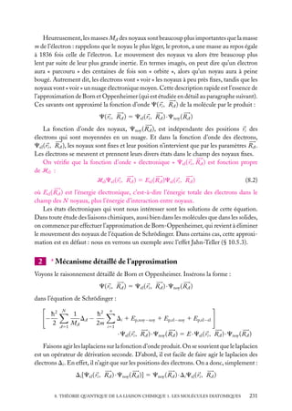 Heureusement, les masses MA des noyaux sont beaucoup plus importantes que la masse
m de l’électron : rappelons que le noyau le plus léger, le proton, a une masse au repos égale
à 1836 fois celle de l’électron. Le mouvement des noyaux va alors être beaucoup plus
lent par suite de leur plus grande inertie. En termes imagés, on peut dire qu’un électron
aura « parcouru » des centaines de fois son « orbite », alors qu’un noyau aura à peine
bougé. Autrement dit, les électrons vont « voir » les noyaux à peu près ﬁxes, tandis que les
noyaux vont « voir » un nuage électronique moyen. Cette description rapide est l’essence de
l’approximation de Born et Oppenheimer (qui est étudiée en détail au paragraphe suivant).
Ces savants ont approximé la fonction d’onde C( ri , RA ) de la molécule par le produit :
C( ri , RA ) 5 Cel ( ri , RA ) · Cnoy ( RA )
La fonction d’onde des noyaux, Cnoy ( RA ), est indépendante des positions ri des
électrons qui sont moyennées en un nuage. Et dans la fonction d’onde des électrons,
Cel ( ri , RA ), les noyaux sont ﬁxes et leur position n’intervient que par les paramètres RA .
Les électrons se meuvent et prennent leurs divers états dans le champ des noyaux ﬁxes.
On vériﬁe que la fonction d’onde « électronique » Cel ( ri , RA ) est fonction propre
de Hel :
Hel Cel ( ri , RA ) 5 Eel ( RA )Cel ( ri , RA )

(8.2)

où Eel ( RA ) est l’énergie électronique, c’est-à-dire l’énergie totale des électrons dans le
champ des N noyaux, plus l’énergie d’interaction entre noyaux.
Les états électroniques qui vont nous intéresser sont les solutions de cette équation.
Dans toute étude des liaisons chimiques, aussi bien dans les molécules que dans les solides,
on commence par effectuer l’approximation de Born-Oppenheimer, qui revient à éliminer
le mouvement des noyaux de l’équation de Schrödinger. Dans certains cas, cette approximation est en défaut : nous en verrons un exemple avec l’effet Jahn-Teller (§ 10.5.3).

∗ Mécanisme détaillé de l’approximation

2

Voyons le raisonnement détaillé de Born et Oppenheimer. Insérons la forme :
C( ri , RA ) 5 Cel ( ri , RA ) · Cnoy ( RA )
dans l’équation de Schrödinger :

−

h2
2

N

A51

1
h2
DA −
MA
2m

n

Di 1 Ep,noy−noy 1 Ep,el−noy 1 Ep,el−el
i51

· Cel ( ri , RA ) · Cnoy ( RA ) 5 E · Cel ( ri , RA ) · Cnoy ( RA )
Faisons agir les laplaciens sur la fonction d’onde produit. On se souvient que le laplacien
est un opérateur de dérivation seconde. D’abord, il est facile de faire agir le laplacien des
électrons Di . En effet, il n’agit que sur les positions des électrons. On a donc, simplement :
Di [Cel ( ri , RA ) · Cnoy ( RA )] 5 Cnoy ( RA ) · Di Cel ( ri , RA )
8. THÉORIE QUANTIQUE DE LA LIAISON CHIMIQUE 1. LES MOLÉCULES DIATOMIQUES

231

 