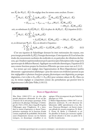 aux RA des Cel ( ri , RA ). On néglige donc les termes entre crochets. Il reste :
h2
− Cel ( ri , RA )
2

N

A51

1
h2
Cnoy ( RA )
DA Cnoy ( RA ) −
MA
2m

n

Di Cel ( ri , RA )
i51

1 (Ep,noy−noy 1 Ep,el−noy 1 Ep,el−el )Cel ( ri , RA )Cnoy ( RA )
5 ECel ( ri , RA )Cnoy ( RA )
soit, en substituant Eel ( RA )Cel ( ri , RA ) à la place de Hel Cel ( ri , RA ) (équation (8.2)) :

−

h2
Cel ( ri , RA )
2

N

A51

1
DA Cnoy ( RA )
MA
1 Eel ( RA )Cel ( ri , RA )Cnoy ( RA ) 5 ECel ( ri , RA )Cnoy ( RA )

et, en divisant par Cel ( ri , RA ), on aboutit à l’équation :
h2
−
2

N

A51

1
DA Cnoy ( RA ) 1 Eel ( RA )Cnoy ( RA ) 5 ECnoy ( RA )
MA

(8.3)

C’est une équation de Schrödinger donnant les états stationnaires des noyaux, avec
pour énergie potentielle Eel ( RA ), l’énergie électronique. Cette équation (8.3) est la base des
études des mouvements nucléaires des molécules et, en particulier, des vibrations des liaisons, qui s’étudient expérimentalement par la spectroscopie d’absorption infra-rouge (et la
spectroscopie de diffusion Raman). Appliquée aux molécules diatomiques, l’équation (8.3)
aura comme fonctions propres les fonctions d’Hermite que nous avons vues au § 3.1.3.
Les termes qui sont négligés dans l’approximation de Born-Oppenheimer (parfois
dénommée « approximation adiabatique » pour des raisons non évidentes) peuvent ne pas
être négligeables si plusieurs fonctions propres électroniques sont dégénérées ou presque
dégénérées, c’est-à-dire si Eel,1 ( RA ) ≈ Eel,2 ( RA ) pour certaines valeurs de RA . Dans ces
cas, les termes négligés se comportent comme des perturbations qui peuvent lever la
dégénérescence (effet Jahn-Teller, § 10.5.3).
Un peu d´histoire

Born et Oppenheimer
Max Born (1882-1971) est un des plus
grands physiciens allemands. Il est un des
créateurs de la mécanique quantique. Il fut
professeur de physique théorique à Göttingen de 1921 à 1933, date à laquelle il quitta
l’Allemagne pour l’Angleterre. Il a introduit la notion d’opérateur et donné l’interprétation statistique de la fonction d’onde
comme amplitude de probabilité. On lui doit
aussi d’importants travaux sur les liaisons
ioniques, en dynamique cristalline et en

optique. Il fut récompensé du prix Nobel de
physique en 1954.
J. Robert Oppenheimer (1904-1967) est un
physicien américain. Il a été directeur du
laboratoire édiﬁé spécialement à Los Alamos (Nouveau-Mexique), où furent réunis
une pléiade de savants européens (N. Bohr,
E. Fermi, H. Bethe, J. Chadwick) et où
fut planiﬁée la ﬁssion par neutrons rapides
qui devait aboutir à la mise au point de la
bombe A américaine.

8. THÉORIE QUANTIQUE DE LA LIAISON CHIMIQUE 1. LES MOLÉCULES DIATOMIQUES

233

 
