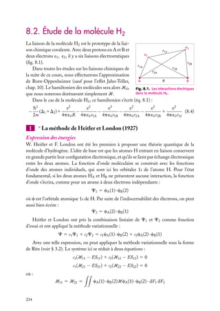 8.2. Étude de la molécule H2
La liaison de la molécule H2 est le prototype de la liaie2
son chimique covalente. Avec deux protons en A et B et
r12
e1
deux électrons e1 , e2 , il y a six liaisons électrostatiques
(ﬁg. 8.1).
r2B
r1A
r1B
Dans toutes les études sur les liaisons chimiques de
r2A
la suite de ce cours, nous effectuerons l’approximation
A
R
B
de Born-Oppenheimer (sauf pour l’effet Jahn-Teller,
chap. 10). Le hamiltonien des molécules sera alors Hel , Fig. 8.1. Les interactions électriques
dans la molécule H2 .
que nous noterons dorénavant simplement H.
Dans le cas de la molécule H2 , ce hamiltonien s’écrit (éq. 8.1) :

−

e2
e2
h2
e2
e2
e2
e2
(D1 1D2 )1
−
−
−
−
1
(8.4)
2m
4p ´0 R 4p ´0 r1A 4p ´0 r1B 4p ´0 r2A 4p ´0 r2B 4p ´0 r12

1

∗ La méthode de Heitler et London (1927)

Expression des énergies
W. Heitler et F. London ont été les premiers à proposer une théorie quantique de la
molécule d’hydrogène. L’idée de base est que les atomes H entrant en liaison conservent
en grande partie leur conﬁguration électronique, et qu’ils se lient par échange électronique
entre les deux atomes. La fonction d’onde moléculaire se construit avec les fonctions
d’onde des atomes individuels, qui sont ici les orbitales 1s de l’atome H. Pour l’état
fondamental, si les deux atomes HA et HB ne présentent aucune interaction, la fonction
d’onde s’écrira, comme pour un atome à deux électrons indépendants :
C1 5 cA (1) · cB (2)
où c est l’orbitale atomique 1s de H. Par suite de l’indiscernabilité des électrons, on peut
aussi bien écrire :
C2 5 cA (2) · cB (1)
Heitler et London ont pris la combinaison linéaire de C1 et C2 comme fonction
d’essai et ont appliqué la méthode variationnelle :
C 5 c1 C1 1 c2 C2 5 c1 cA (1) · cB (2) 1 c2 cA (2) · cB (1)
Avec une telle expression, on peut appliquer la méthode variationnelle sous la forme
de Ritz (voir § 3.2). Le système ici se réduit à deux équations :
c1 (H11 − ES11 ) 1 c2 (H12 − ES12 ) 5 0
c1 (H21 − ES21 ) 1 c2 (H22 − ES22 ) 5 0
où :
H11 5 H22 5

234

cA (1) · cB (2)HcA (1) · cB (2) · dV1 dV2

 