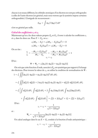 chacun à un noyau différent, les orbitales atomiques d’un électron ne sont pas orthogonales
à celles de l’autre électron (en général ; mais nous verrons que la symétrie impose certaines
orthogonalités). L’intégrale de recouvrement :
cA ( r )cB ( r ) dV

SAB 5
n’est en général pas nulle.

Calcul des coefﬁcients c1 et c2
Maintenant qu’on a les deux valeurs propres Eg et Eu , il reste à calculer les coefﬁcients c1
et c2 dans les deux cas. Pour E 5 Eg , on a :
c1 (H11 − Eg ) 1 c2 (H12 − Eg (SAB )2 ) 5 0
c1 (H12 − Eg (SAB )2 ) 1 c2 (H11 − Eg ) 5 0
On en tire :

−H12 1 Eg (SAB )2
−H12 1 H11 (SAB )2
c1
5
5
51
c2
H11 − Eg
−H12 1 H11 (SAB )2
c1 5 c2

D’où :
C 5 Cg 5 c1 [cA (1) · cB (2) 1 cA (2) · cB (1)]
On voit que cette fonction d’onde, associée à Eg , est symétrique par rapport à l’échange
des électrons. Pour trouver la valeur de c1 , on utilise la condition de normalisation de C :
[cA (1) · cB (2) 1 cA (2) · cB (1)]2 dV1 dV2

1 5 c2
1
5 c2
1

[c2 (1) · c2 (2) 1 2 cA (1) · cB (2) cA (2) · cB (1) 1 c2 (2) · c2 (1)] dV1 dV2
A
B
A
B

5 c2
1

c2 (1) dV1 .
A

1

c2 (2) dV2 1 2
B

c2 (2) dV2 ·
A

c1 5 c2 5

Cg 5

cA (2)cB (2) dV2

c2 (1) dV1 5 c2 [1 1 2(SAB )2 1 1] 5 c2 [2 1 2(SAB )2 ]
B
1
1

D’où :

et :

cA (1)cB (1) dV1

1
2 1 2(SAB )2

1
2 1 2(SAB )2

[cA (1) · cB (2) 1 cA (2) · cB (1)]

Un calcul analogue dans le cas E 5 Eu conduit à la fonction d’onde antisymétrique :
1
c1 5 −c2 5
2 − 2(SAB )2
236

 