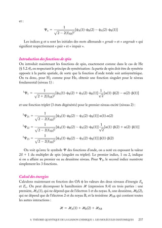 et :
Cu 5

1
2 − 2(SAB )2

[cA (1) · cB (2) − cA (2) · cB (1)]

Les indices g et u sont les initiales des mots allemands « gerade » et « ungerade » qui
signiﬁent respectivement « pair » et « impair ».

Introduction des fonctions de spin
On introduit maintenant les fonctions de spin, exactement comme dans le cas de He
(§ 5.2.4), en respectant le principe de symétrisation : la partie de spin doit être de symétrie
opposée à la partie spatiale, de sorte que la fonction d’onde totale soit antisymétrique.
On va donc, pour H2 comme pour He, obtenir une fonction singulet pour le niveau
fondamental (niveau 1) :
1

C1 5

1
2 1 2(SAB

)2

1
[cA (1) · cB (2) 1 cA (2) · cB (1)] √ [a(1) · b(2) − a(2) · b(1)]
2

et une fonction triplet (3 états dégénérés) pour le premier niveau excité (niveau 2) :
3

C21 5

3

C22 5

3

C23 5

1
2 − 2(SAB )2

[cA (1) · cB (2) − cA (2) · cB (1)] a(1).a(2)

1

1
[cA (1) · cB (2) − cA (2) · cB (1)] √ [a(1) · b(2) 1 a(2) · b(1)]
2
2 − 2(SAB )2
1
2 − 2(SAB )2

[cA (1) · cB (2) − cA (2) · cB (1)] b(1) · b(2)

On voit qu’avec le symbole C des fonctions d’onde, on a noté en exposant la valeur
2S 1 1 du multiplet de spin (singulet ou triplet). Le premier indice, 1 ou 2, indique
si on a affaire au premier ou au deuxième niveau. Pour C2 , le second indice numérote
simplement les 3 fonctions.

Calcul des énergies
Calculons maintenant en fonction des OA c les valeurs des deux niveaux d’énergie Eg
et Eu . On peut décomposer le hamiltonien H (expression 8.4) en trois parties : une
première, HA (1), qui ne dépend que de l’électron 1 et du noyau A, une deuxième, HB (2),
qui ne dépend que de l’électron 2 et du noyau B, et la troisième HAB qui contient toutes
les autres interactions :
H 5 HA (1) 1 HB (2) 1 HAB
8. THÉORIE QUANTIQUE DE LA LIAISON CHIMIQUE 1. LES MOLÉCULES DIATOMIQUES

237

 