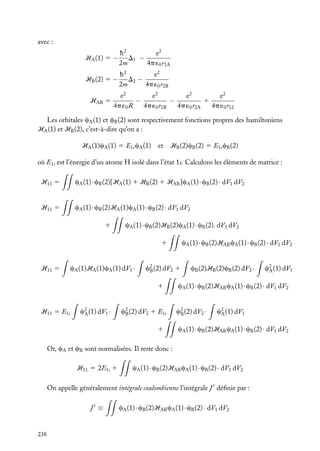 avec :
HA (1) 5 −

h2
e2
D1 −
2m
4p ´0 r1A

HB (2) 5 −

h2
e2
D2 −
2m
4p ´0 r2B

HAB 5

e2
e2
e2
e2
−
−
1
4p ´0 R
4p ´0 r1B
4p ´0 r2A
4p ´0 r12

Les orbitales cA (1) et cB (2) sont respectivement fonctions propres des hamiltoniens
HA (1) et HB (2), c’est-à-dire qu’on a :
HA (1)cA (1) 5 E1s cA (1)

et HB (2)cB (2) 5 E1s cB (2)

où E1s est l’énergie d’un atome H isolé dans l’état 1s. Calculons les éléments de matrice :
H11 5

cA (1) · cB (2)[HA (1) 1 HB (2) 1 HAB ]cA (1) · cB (2) · dV1 dV2

H11 5

cA (1) · cB (2)HA (1)cA (1) · cB (2) · dV1 dV2
1

cA (1) · cB (2)HB (2)cA (1) · cB (2). dV1 dV2
cA (1) · cB (2)HAB cA (1) · cB (2) · dV1 dV2

1

H11 5

cA (1)HA (1)cA (1) dV1 ·

c2 (2) dV2 1
B
1

H11 5 E1s

c2 (1) dV1 ·
A

c2 (2) dV2 1 E1s
B
1

cB (2)HB (2)cB (2) dV2 ·

cA (1) · cB (2)HAB cA (1) · cB (2) · dV1 dV2
c2 (2) dV2 ·
B

c2 (1) dV1
A

cA (1) · cB (2)HAB cA (1) · cB (2) · dV1 dV2

Or, cA et cB sont normalisées. Il reste donc :
H11 5 2E1s 1

cA (1) · cB (2)HAB cA (1) · cB (2) · dV1 dV2

On appelle généralement intégrale coulombienne l’intégrale J déﬁnie par :
J ≡

238

c2 (1) dV1
A

cA (1) · cB (2)HAB cA (1) · cB (2) · dV1 dV2

 