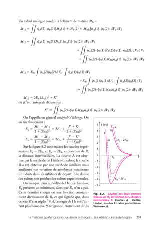 Un calcul analogue conduit à l’élément de matrice H12 :
H12 5

cA (2) · cB (1)[HA (1) 1 HB (2) 1 HAB ]cA (1) · cB (2) · dV1 dV2

H12 5

cA (2) · cB (1)HA (1)cA (1) · cB (2) · dV1 dV2
1
1

H12 5 E1s

cA (2)cB (2) dV2 ·

cA (2) · cB (1)HB (2)cA (1) · cB (2). dV1 dV2
cA (2) · cB (1)HAB cA (1) · cB (2) · dV1 dV2

cA (1)cB (1) dV1
cA (1)cB (1) dV1 ·

1E1s
1

cA (2)cB (2) dV2

cA (2) · cB (1)HAB cA (1) · cB (2) · dV1 dV2

H12 5 2E1s (SAB )2 1 K
où K est l’intégrale déﬁnie par :
K ≡

cA (2) · cB (1)HAB cA (1) · cB (2) · dV1 dV2

On l’appelle en général intégrale d’échange. On
en tire ﬁnalement :
H11 1 H12
J 1K
Eg 5
5 2E1s 1
2
1 1 (SAB )
1 1 (SAB )2
H11 − H12
J −K
Eu 5
5 2E1s 1
2
1 − (SAB )
1 − (SAB )2
Sur la ﬁgure 8.2 sont tracées les courbes représentant Eg − 2E1s et Eu − 2E1s en fonction de R,
la distance internucléaire. La courbe A est obtenue par la méthode de Heitler-London ; la courbe
B a été obtenue par une méthode similaire mais
améliorée par variation de nombreux paramètres
introduits dans les orbitales de départ. Elle donne
des valeurs très proches des valeurs expérimentales.
On voit que, dans le modèle de Heitler-London,
Eg présente un minimum, alors que Eu n’en a pas.
Cette dernière énergie est une fonction constamment décroissante de R, ce qui signiﬁe que, dans
cet état (l’état triplet 3 C2 ), l’énergie de H2 est d’autant plus basse que R est grande. Autrement dit, la

5 E (eV)
A
4

B
B

3
Eu – 2E1S

A
2
1
0

R0

R

–1
–2
–3
–4

Eg – 2E1S

–5
Fig. 8.2. Courbes des deux premiers
niveaux de H2 en fonction de la distance
internucléaire R. Courbes A : HeitlerLondon ; courbes B : calcul précis (KolosWolniewicz).

8. THÉORIE QUANTIQUE DE LA LIAISON CHIMIQUE 1. LES MOLÉCULES DIATOMIQUES

239

 
