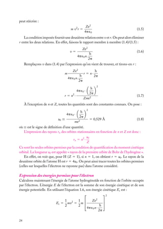 peut réécrire :
m v2 r 5

Ze2
4p ´0

(1.5)

La condition imposée fournit une deuxième relation entre v et r. On peut alors éliminer
r entre les deux relations. En effet, faisons le rapport membre à membre (1.4)/(1.5) :
Ze2

v5

4p ´0 n.

(1.6)

h
2p

Remplaçons v dans (1.4) par l’expression qu’on vient de trouver, et tirons-en r :
m

Ze2
h
4p ´0 n.
2p

r 5 n·

h
4p ´0 ·
2p
r 5 n2 ·
Zme2

h
2p
2

(1.7)

À l’exception de n et Z, toutes les quantités sont des constantes connues. On pose :
4p ´0 ·
a0 ≡

h
2p

me2

2

5 0,529 Å

(1.8)

où ≡ est le signe de déﬁnition d’une quantité.
L’expression des rayons rn des orbites stationnaires en fonction de n et Z est donc :
a0
rn 5 n2 ·
Z
Ce sont les seules orbites permises par la condition de quantiﬁcation du moment cinétique
orbital. La longueur a0 est appelée « rayon de la première orbite de Bohr de l’hydrogène ».
En effet, on voit que, pour H (Z 5 1), si n 5 1, on obtient r 5 a0 . Le rayon de la
deuxième orbite de l’atome H est r 5 4a0 . On peut ainsi tracer toutes les orbites permises
(celles sur lesquelles l’électron ne rayonne pas) dans l’atome considéré.

Expression des énergies permises pour l’électron
Calculons maintenant l’énergie de l’atome hydrogénoïde en fonction de l’orbite occupée
par l’électron. L’énergie E de l’électron est la somme de son énergie cinétique et de son
énergie potentielle. En utilisant l’équation 1.6, son énergie cinétique Ec est :

2
Ec 5

24

1 2
1 
mv 5 m 
2
2

Ze2
4p ´0 n ·

h
2p




 