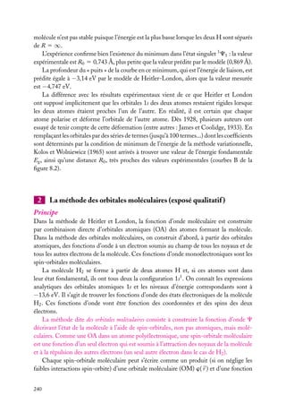 molécule n’est pas stable puisque l’énergie est la plus basse lorsque les deux H sont séparés
de R 5 ∞.
L’expérience conﬁrme bien l’existence du minimum dans l’état singulet 1 C1 : la valeur
expérimentale est R0 5 0,743 Å, plus petite que la valeur prédite par le modèle (0,869 Å).
La profondeur du « puits » de la courbe en ce minimum, qui est l’énergie de liaison, est
prédite égale à −3,14 eV par le modèle de Heitler-London, alors que la valeur mesurée
est −4,747 eV.
La différence avec les résultats expérimentaux vient de ce que Heitler et London
ont supposé implicitement que les orbitales 1s des deux atomes restaient rigides lorsque
les deux atomes étaient proches l’un de l’autre. En réalité, il est certain que chaque
atome polarise et déforme l’orbitale de l’autre atome. Dès 1928, plusieurs auteurs ont
essayé de tenir compte de cette déformation (entre autres : James et Coolidge, 1933). En
remplaçant les orbitales par des séries de termes (jusqu’à 100 termes...) dont les coefﬁcients
sont déterminés par la condition de minimum de l’énergie de la méthode variationnelle,
Kolos et Wolniewicz (1965) sont arrivés à trouver une valeur de l’énergie fondamentale
Eg , ainsi qu’une distance R0 , très proches des valeurs expérimentales (courbes B de la
ﬁgure 8.2).

2

La méthode des orbitales moléculaires (exposé qualitatif )

Principe
Dans la méthode de Heitler et London, la fonction d’onde moléculaire est construite
par combinaison directe d’orbitales atomiques (OA) des atomes formant la molécule.
Dans la méthode des orbitales moléculaires, on construit d’abord, à partir des orbitales
atomiques, des fonctions d’onde à un électron soumis au champ de tous les noyaux et de
tous les autres électrons de la molécule. Ces fonctions d’onde monoélectroniques sont les
spin-orbitales moléculaires.
La molécule H2 se forme à partir de deux atomes H et, si ces atomes sont dans
leur état fondamental, ils ont tous deux la conﬁguration 1s1 . On connaît les expressions
analytiques des orbitales atomiques 1s et les niveaux d’énergie correspondants sont à
−13,6 eV. Il s’agit de trouver les fonctions d’onde des états électroniques de la molécule
H2 . Ces fonctions d’onde vont être fonction des coordonnées et des spins des deux
électrons.
La méthode dite des orbitales moléculaires consiste à construire la fonction d’onde C
décrivant l’état de la molécule à l’aide de spin-orbitales, non pas atomiques, mais moléculaires. Comme une OA dans un atome polyélectronique, une spin-orbitale moléculaire
est une fonction d’un seul électron qui est soumis à l’attraction des noyaux de la molécule
et à la répulsion des autres électrons (un seul autre électron dans le cas de H2 ).
Chaque spin-orbitale moléculaire peut s’écrire comme un produit (si on néglige les
faibles interactions spin-orbite) d’une orbitale moléculaire (OM) w( r ) et d’une fonction
240

 