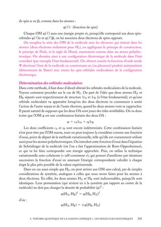 de spin a ou b, comme dans les atomes :
w( r ) · (fonction de spin)
Chaque OM w( r ) aura une énergie propre et, puisqu’elle correspond aux deux spinorbitales w( r )a et w( r )b, on lui associera deux électrons de spins opposés.
On remplira la série des OM de la molécule avec les électrons qui étaient dans les
atomes (deux électrons seulement pour H2 ), en appliquant le principe de construction,
le principe de Pauli, et la règle de Hund, exactement comme dans un atome polyélectronique. On aboutira ainsi à une conﬁguration électronique de la molécule dans l’état
considéré (par exemple l’état fondamental). On obtient ensuite la fonction d’onde totale
C décrivant l’état de la molécule en construisant un (ou plusieurs) produit antisymétrisé
(déterminant de Slater) avec toutes les spin-orbitales moléculaires de la conﬁguration
électronique.

Détermination des orbitales moléculaires
Dans cette méthode, il faut donc d’abord obtenir les orbitales moléculaires de la molécule.
Voyons comment procéder sur le cas de H2 . On part de l’idée que deux atomes HA et
HB séparés sont respectivement de structure 1sA et 1sB (à l’état fondamental), et qu’une
orbitale moléculaire va apparaître lorsqu’un des deux électrons va commencer à sentir
l’action de l’autre noyau et de l’autre électron, quand les deux atomes vont se rapprocher.
Il paraît naturel de supposer que les deux OA vont jouer des rôles semblables. On va donc
écrire que l’OM w est une combinaison linéaire des deux OA :
w 5 cA 1sA 1 cB 1sB
Les deux coefﬁcients cA et cB sont encore indéterminés. Cette combinaison linéaire
n’est peut-être pas l’OM exacte, mais on peut toujours la considérer comme une fonction
d’essai, point de départ de la méthode variationnelle, telle qu’elle est couramment utilisée
aussi pour les atomes polyélectroniques. On introduit cette fonction d’essai dans l’équation
de Schrödinger de la molécule (où l’on a fait l’approximation de Born-Oppenheimer),
ce qui va lui faire correspondre une énergie approchée. Puis, on utilise la technique
variationnelle auto-cohérente (« self-consistent »), qui permet d’améliorer par itérations
successives la fonction d’essai en amenant l’énergie correspondante calculée à chaque
étape le plus près possible de la valeur expérimentale.
Dans un cas aussi simple que H2 , on peut arriver aux OM sans calcul, par de simples
considérations de symétrie, analogues à celles que nous avons faites pour les atomes à
deux électrons. En effet, les deux atomes HA et HB sont indiscernables, puisqu’ils sont
identiques. Leur permutation (qui revient ici à la symétrie par rapport au centre de la
molécule) ne doit pas changer la densité de probabilité (w)2 :
w(HA , HB )2 5 w(HB , HA )2
d’où :
w(HA , HB ) 5 ±w(HB , HA )

8. THÉORIE QUANTIQUE DE LA LIAISON CHIMIQUE 1. LES MOLÉCULES DIATOMIQUES

241

 