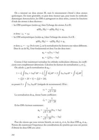 On a raisonné sur deux atomes H, mais le raisonnement s’étend à deux atomes
quelconques. En toute généralité, on peut donc énoncer que, pour toutes les molécules
diatomiques homonucléaires, les OM se partageront en deux séries, comme les fonctions
d’onde des atomes à deux électrons :
– les OM symétriques (notées wg ) dans l’échange des atomes A et B :
w(HA , HB ) 5 w(HB , HA ) ≡ wg
et donc : cA 5 cB ;
– les OM antisymétriques (notées wu ) dans l’échange des atomes A et B :
w(HA , HB ) 5 −w(HB , HA ) ≡ wu
et donc cA 5 −cB . On le note cA car la normalisation lui donnera une valeur différente.
Dans le cas de H2 , l’état fondamental est donc l’un des deux états :
wg 5 cA (1sA 1 1sB )
wu 5 cA (1sA − 1sB )
Comme il faut maintenant normaliser les orbitales moléculaires obtenues, les coefﬁcients sont complètement déterminés. Calculons les facteurs de normalisation cA et cA .
On calcule cA par la normalisation de wg :
1 5 c2
A

(1sA 1 1sB )2 dV 5 c2
A

1s2 dV 1 2
A

1sA .1sB dV 1

1s2 dV
B

5 c2 [1 1 2S 1 1] 5 c2 (2 1 2S),
A
A
en posant S ≡

1sA .1sB dV (intégrale de recouvrement). D’où :
cA 5 √

1
2 1 2S

La normalisation de wu donne l’autre coefﬁcient :
cA 5 √

1
2 − 2S

Et les OM s’écrivent maintenant :
wg 5 √
wu 5 √

1
2 1 2S
1
2 − 2S

(1sA 1 1sB )
(1sA − 1sB )

Pour des raisons que nous verrons bientôt, on note sg et su les deux OM wg et wu .
Notons dès maintenant l’importance des considérations de symétrie qui nous ont permis
d’obtenir les deux OM sans calcul.
242

 