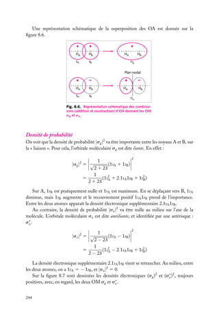 Une représentation schématique de la superposition des OA est donnée sur la
ﬁgure 8.6.
+

+

HA

HB

sA

+

sB

HA

HB
g

Plan nodal

+

–

+

HA

HB

HA

sA

sB

–
HB
u

Fig. 8.6. Représentation schématique des combinaisons (addition et soustraction) d’OA donnant les OM
sg et su .

Densité de probabilité
On voit que la densité de probabilité |sg |2 va être importante entre les noyaux A et B, sur
la « liaison ». Pour cela, l’orbitale moléculaire sg est dite liante. En effet :

|sg | 5 √
2

2

1

(1sA 1 1sB )
2 1 2S
1
(1s2 1 2.1sA 1sB 1 1s2 )
5
B
2 1 2S A

Sur A, 1sB est pratiquement nulle et 1sA est maximum. En se déplaçant vers B, 1sA
diminue, mais 1sB augmente et le recouvrement positif 1sA 1sB prend de l’importance.
Entre les deux atomes apparaît la densité électronique supplémentaire 2.1sA 1sB .
Au contraire, la densité de probabilité |su |2 va être nulle au milieu sur l’axe de la
molécule. L’orbitale moléculaire su est dite antiliante, et identiﬁée par une astérisque :
s∗ .
u

|su |2 5 √

1

2

(1sA − 1sB )

2 − 2S
1
(1s2 − 2.1sA 1sB 1 1s2 )
5
B
2 − 2S A

La densité électronique supplémentaire 2.1sA 1sB vient se retrancher. Au milieu, entre
les deux atomes, on a 1sA 5 − 1sB , et |su |2 5 0.
Sur la ﬁgure 8.7 sont dessinées les densités électroniques (sg )2 et (s∗ )2 , toujours
u
positives, avec, en regard, les deux OM sg et s∗ .
u
244

 