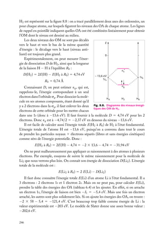 H2 est représenté sur la ﬁgure 8.8 : on a tracé parallèlement deux axes des ordonnées, un
pour chaque atome, sur lesquels ﬁgurent les niveaux des OA de chaque atome. Les lignes
de rappel en pointillé indiquent quelles OA ont été combinées linéairement pour obtenir
l’OM dont le niveau est dessiné au milieu.
Les deux niveaux des OM ne sont pas décalés
E
vers le haut et vers le bas de la même quantité
d’énergie : le décalage vers le haut (niveau antiliant) est toujours plus grand.
0
Expérimentalement, on peut mesurer l’énergie de dissociation D de H2 , ainsi que la longueur
de la liaison H − H à l’équilibre R0 :
*
D(H2 ) 5 2E(H) − E(H2 à R0 ) 5 4,74 eV
R0 5 0,74 Å

u

– 13,6 eV
1sA

1sB

g
Connaissant D, on peut estimer ´g , qui est,
rappelons-le, l’énergie correspondant à un seul
électron dans l’orbitale sg . Pour dissocier la moléHA
H2
HB
cule en ses atomes composants, étant donné qu’il
y a 2 électrons dans la sg , il faut enlever les deux Fig. 8.8. Diagramme des niveaux énergétiques des OM de H2 .
électrons de cette orbitale pour les mettre chacun
dans une 1s (donc à −13,6 eV). Il faut fournir à la molécule D 5 4,74 eV pour les 2
électrons. Donc ´g est à −4,74/2 5 −2,37 eV en dessous du niveau −13,6 eV.
Il est facile de calculer aussi l’énergie totale E(H2 à R0 ) de H2 à l’état fondamental.
L’énergie totale de l’atome H est −13,6 eV, puisqu’on a convenu dans tout le cours
de prendre les particules noyaux 1 électrons séparés (libres et sans énergies cinétiques)
comme zéro de l’énergie potentielle. Donc :

E(H2 à R0 ) 5 2E(H) − 4,74 5 −2 3 13,6 − 4,74 5 −31,94 eV
On ne peut malheureusement pas appliquer ce raisonnement à des atomes à plusieurs
électrons. Par exemple, essayons de suivre le même raisonnement pour la molécule de
Li2 que nous verrons plus loin. On connaît son énergie de dissociation D(Li2 ). L’énergie
totale de la molécule est :
E(Li2 à R0 ) 5 2 E(Li) − D(Li2 )
Il faut donc connaître l’énergie totale E(Li) d’un atome Li à l’état fondamental. Il a
3 électrons : 2 électrons 1s et 1 électron 2s. Mais on ne peut pas, pour calculer E(Li),
prendre la table des énergies des OA (tableau 6.4) et les ajouter. En effet, si on arrache
un électron 1s, l’énergie de liaison est bien −I1 5 −5,4 eV. Mais une fois un électron
arraché, les autres sont plus solidement liés. Si on ajoute les énergies des OA, on trouve :
−2 3 58 − 5,4 5 −121,4 eV. C’est beaucoup trop faible comme énergie de Li : la
valeur expérimentale est −203 eV. Le modèle de Slater donne une assez bonne valeur :
−202,6 eV.
246

 