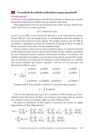 3

∗ La méthode des orbitales moléculaires (exposé quantitatif )

Principe général
La fonction d’onde polyélectronique totale C de la molécule est obtenue par le produit
antisymétrisé (déterminant de Slater) des spin-orbitales moléculaires.
Dans l’approximation où il n’y a pas d’interaction spin-orbite, une spin-orbitale moléculaire s’écrit, on l’a vu, comme un produit :
w( r ) · (fonction de spin)
où w( r ) est une OM, et où la fonction de spin sera a ou b comme pour les atomes.
Chaque OM w( r ) aura une énergie propre et, correspondant à deux spin-orbitales, on
lui associera deux électrons de spins opposés. On remplira ensuite la série des OM de
la molécule en appliquant le principe de construction, le principe de Pauli et la règle de
Hund, exactement comme dans un atome polyélectronique.
Ensuite, toujours comme pour les atomes polyélectroniques, on construit la fonction
d’onde polyélectronique C par un déterminant de Slater des spin-orbitales moléculaires
(ou une combinaison linéaire de plusieurs déterminants de Slater si la molécule a des
orbitales moléculaires incomplètes, ce qui est plus rare que dans les atomes). Par exemple,
pour une molécule à un nombre pair 2n d’électrons, à l’état fondamental, les n orbitales
sont souvent complètes (pas toujours cependant : voir O2 ) et il n’y aura qu’un seul
déterminant de Slater, à savoir :
w1 (1)a(1)
C5 √

1
(2n)!

w1 (1)b(1)

w2 (1)a(1)

...

wn (1)b(1)

w1 (2)a(2)

w1 (2)b(2)

w2 (2)a(2)

...

wn (2)b(2)

...

...

...

...

...

w1 (2n)a(2n) w1 (2n)b(2n) w2 (2n)a(2n) . . . wn (2n)b(2n)
L’énergie totale E de la molécule est obtenue en calculant la valeur moyenne :
E5

C∗ HC dV

C’est de cette expression qu’on part. On y introduit les OM inconnues par l’intermédiaire de leur déterminant de Slater et on minimise cette énergie totale par variation
auto-cohérente suivant une méthode calquée sur celle de Hartree-Fock.
On prend un hamiltonien H dans lequel le mouvement des noyaux est négligé
(approximation de Born-Oppenheimer) :
H ≡−

h2
2m

2n

N

i51

2n

≡

2n

Di −
A51 i51
2n

ZA e2
1
4p ´0 RiA

2n

Hcœur (i) 1
i51

i51 j(<i)51

e2
1
4p ´0 rij

2n

2n

i51 j(<i)51
N

e2
1
4p ´0 rij

N

A51 B(<A)51

N

N

A51 B(<A)51

ZA ZB e2
4p ´0 RAB

ZA ZB e2
4p ´0 RAB

8. THÉORIE QUANTIQUE DE LA LIAISON CHIMIQUE 1. LES MOLÉCULES DIATOMIQUES

247

 