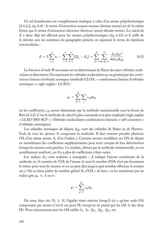 Un tel hamiltonien est complètement analogue à celui d’un atome polyélectronique
(§ 6.2.2, éq. 6.4) : le terme d’interaction noyaux-noyaux (dernier terme) est de la même
forme que le terme d’interaction électrons-électrons (avant-dernier terme). Le calcul de
E a donc déjà été effectué pour les atomes polyélectroniques (éq. 6.12) et il sufﬁt de
le réécrire avec les notations du paragraphe présent, en rajoutant le terme de répulsion
internucléaire :
n

n

i51

N

n

´i −

E52

N

(2Jij − Kij ) 1
i51 j51

A51 B(<A)51

ZA ZB e2
4p ´0 RAB

(8.5)

La fonction d’onde C inconnue est un déterminant de Slater des spin-orbitales moléculaires à déterminer. On représente les orbitales moléculaires wi en général par des combinaisons linéaires d’orbitales atomiques (méthode CLOA : « combinaison linéaire d’orbitales
atomiques » ; sigle anglais : LCAO) :
N

ciAj cAj

wi 5
A51

j

où les coefﬁcients ciAj seront déterminés par la méthode variationnelle sous la forme de
Ritz (§ 3.2). C’est la méthode de calcul la plus commode et la plus employée (sigle anglais
« LCAO-MO-SCF » : Orbitales moléculaires combinaisons linéaires « self-consistent »
d’orbitales atomiques).
Les orbitales atomiques de départ, cAj , sont des orbitales de Slater ou de HartreeFock de tous les atomes A composant la molécule. Il faut souvent prendre plusieurs
OA d’un même atome A, d’où l’indice j. Certains savants modiﬁent ces OA de départ
en introduisant des coefﬁcients supplémentaires pour tenir compte de leur déformation
lorsque les atomes sont proches. Le résultat, obtenu par la méthode variationnelle, en est
sensiblement amélioré, car il y a plus de coefﬁcients à faire varier.
Les indices A, j sont malaisés à manipuler : A indique l’atome constituant de la
molécule et j le numéro de l’OA de l’atome A, mais le nombre d’OA n’est pas forcément
le même pour tous les atomes et on ne peut dire jusqu’à quel nombre effectuer la somme
sur j. On va donc parler du nombre global Nb d’OA « de base » et les numéroter par un
indice grec m, n, l ou k :
Nb

cim cm

wi 5
m51

On aura, bien sûr, Nb
N , l’égalité étant atteinte lorsqu’il n’y a qu’une seule OA
composante par atome (c’est le cas pour H2 lorsqu’on ne prend que les OA 1s des deux
H). Nous raisonnerons avec les OA réelles 1s, 2s, 2px , 2py , 2pz , etc.
248

 