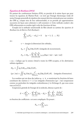 Équations de Roothaan (1951)
En partant des combinaisons linéaires d’OA, on procède de la même façon que pour
trouver les équations de Hartree-Fock : on écrit que l’énergie électronique totale (E
moins l’énergie potentielle de répulsion des noyaux) doit être minimale pour une variation
des OM wi , compte tenu de leur orthonormalité, et on procède par approximations
successives de façon auto-cohérente (« self-consistent »). Cette méthode conduit à des
OM orthonormées en nombre égal à celui des fonctions de base.
L’emploi de la méthode variationnelle de Ritz aboutit au système des équations de
Roothaan (ou de Hartree-Fock-Roothaan) :
Nb

cim (Fmn − ´Smn ) 5 0

(m 5 1, 2, ..., Nb )

n51

où :
´ 5 énergies (à déterminer) des orbitales,

Smn ≡

cm (1)cn (1) dV1 (intégrales de recouvrement),
occ.

Nb

Nb

Fmn ≡ Hmn 1

cjl cjk [2(mn | lk) − (ml | nk)]
j51 l51 k51

« occ. » indique que la somme s’étend à toutes les OM occupées, et les abréviations
utilisées signiﬁent :
Hmn ≡

cm (1)Hcœur (1)cn (1) dV1 ,

(mn | lk) ≡

cm (1)cn (1)

e2
cl (2)ck (2) dV1 dV2
4p ´0 r12

(intégrales d’interaction).

Les nombres qui ont deux des indices m, n, l, k numérotant les fonctions de bases
constituent des matrices 2 3 2. Les intégrales d’interaction (mn | lk) comprennent
comme cas particuliers les intégrales coulombiennes J et d’échange K , que nous avons
vues au § 6.2.2.
L’expression générale de l’énergie de la molécule, obtenue à partir de :
n

n

i51

N

n

´i −

E52

N

(2Jij − Kij ) 1
i51 j51

A51 B(<A)51

ZA ZB e2
4p ´0 RAB

en fonction des coefﬁcients c est assez compliquée. En posant :
occ

Pmn ≡ 2

cjm cjn
j51

8. THÉORIE QUANTIQUE DE LA LIAISON CHIMIQUE 1. LES MOLÉCULES DIATOMIQUES

249

 