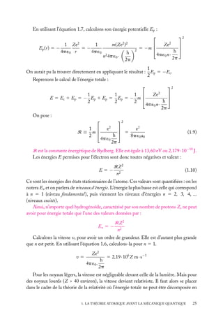 En utilisant l’équation 1.7, calculons son énergie potentielle Ep :

Ep (r) 5 −

2

1 Ze
1
5−
4p ´0 r
4p ´0

2 2

m(Ze )
n2 4p ´0 ·

h
2p

2


5 −m 

2
2

Ze

h
4p ´0 n ·
2p




1
On aurait pu la trouver directement en appliquant le résultat : Ep 5 −Ec .
2
Reprenons le calcul de l’énergie totale :

2
1
1
1 
E 5 Ec 1 Ep 5 − Ep 1 Ep 5 Ep 5 − m 
2
2
2
On pose :


R≡

1 
m
2

Ze2
h
4p ´0 n ·
2p




2
e2
4p ´0

h
2p


 5

e2
8p ´0 a0

(1.9)

R est la constante énergétique de Rydberg. Elle est égale à 13,60 eV ou 2,179 · 10−18 J.
Les énergies E permises pour l’électron sont donc toutes négatives et valent :
E5−

RZ 2
n2

(1.10)

Ce sont les énergies des états stationnaires de l’atome. Ces valeurs sont quantiﬁées : on les
notera En et on parlera de niveaux d’énergie. L’énergie la plus basse est celle qui correspond
à n 5 1 (niveau fondamental), puis viennent les niveaux d’énergies n 5 2, 3, 4, ...
(niveaux excités).
Ainsi, n’importe quel hydrogénoïde, caractérisé par son nombre de protons Z, ne peut
avoir pour énergie totale que l’une des valeurs données par :
En 5 −

RZ 2
n2

Calculons la vitesse v, pour avoir un ordre de grandeur. Elle est d’autant plus grande
que n est petit. En utilisant l’équation 1.6, calculons-la pour n 5 1.
v5

Ze2
h
4p ´0 .
2p

5 2,19 · 106 Z m · s−1

Pour les noyaux légers, la vitesse est négligeable devant celle de la lumière. Mais pour
des noyaux lourds (Z > 40 environ), la vitesse devient relativiste. Il faut alors se placer
dans le cadre de la théorie de la relativité où l’énergie totale ne peut être décomposée en
1. LA THÉORIE ATOMIQUE AVANT LA MÉCANIQUE QUANTIQUE

25

 