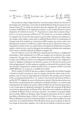 on trouve :
E5
mn

1
Pmn Hmn 1
2

mn

lk

1
Pmn Plk [(mn | lk) − (ml | nk)] 1
2

N

N

A51 B(<A)51

ZA ZB e2
4p ´0 RAB

(8.6)
On procède par étapes d’approximations successives jusqu’à obtenir des fonctions et
des énergies auto-cohérentes, comme dans la méthode Hartree-Fock. En partant de coef(0)
ﬁcients initiaux c(0) , on calcule une première valeur des intégrales Fmn , qu’on injecte dans
jm
le système de Roothaan en les supposant constantes, et ainsi rendant linéaire le système
d’équations. On obtient les racines ´(0) . En portant ces racines dans le système d’équations, on en tire de nouveaux coefﬁcients c(1) . On calcule avec ces nouveaux coefﬁcients
jm
(1)
les intégrales Fmn . Et ainsi de suite, jusqu’à ce que les valeurs obtenues des coefﬁcients et
des énergies soient stables, comme dans la méthode Hartree-Fock. La minimisation de
l’énergie totale de la molécule ne s’étend qu’aux OM occupées, qui sont les seules à être
physiquement certaines. Les OM non occupées obtenues par le calcul et les niveaux correspondants sont dits virtuels. Les calculs basés sur les équations de Roothaan sont parfois
appelés « calculs ab initio » pour les distinguer des nombreuses méthodes semi-empiriques
(nous verrons en détail la méthode de Hückel au chapitre 10).
Une fois obtenue, la série des OM d’une molécule permet d’écrire sa conﬁguration
électronique à l’état fondamental. Les OM sont remplies avec les électrons des atomes
composants. On peut alors en déduire diverses propriétés de la molécule. Mais utiliser
la même série d’OM pour décrire une conﬁguration fondamentale et une conﬁguration
excitée en déplaçant simplement des électrons, comme on le fait pour les atomes, peut
n’être qu’approximatif : en effet, puisqu’on considère un état excité de la molécule, il peut
être nécessaire d’augmenter le nombre des OA de base, ce qui peut conduire à une série
d’OM différentes, et, en tout cas, va modiﬁer leur énergie.
Plus le nombre Nb d’OA de base pris au départ est grand, plus les résultats (énergies
et fonctions d’onde) sont précis et, pour les énergies, proches des valeurs tirées de l’expérience, mais le temps de calcul augmente énormément. Par exemple, pour le benzène
C6 H6 , un calcul qui prend les OA 1s, 2s, 2p des C et les 1s des H a une base de 36 OA, ce
qui fait 222 777 intégrales de cœur et d’interaction à calculer. Si les fonctions de base sont
bien choisies (on prend parfois des combinaisons d’orbitales de Slater ; on a même essayé
empiriquement de remplacer les parties radiales de Slater par des fonctions gaussiennes,
ce qui n’a plus guère de signiﬁcation physique), la méthode self-consistent de Roothaan
est une bonne approximation de Hartree-Fock. Mais, dans cette méthode, les défauts de
la méthode de Hartree-Fock se retrouvent, accentués : les résultats ne sont guère ﬁables
pour les petites différences d’énergie. Ainsi, l’énergie de dissociation de H2 est calculée
(par Kolos et Roothaan) égale à 3,636 eV au lieu de 4,75 eV. Dans ce cas, le résultat de
Kolos et Wolniewicz, basé sur la méthode de Heitler-London, est bien meilleur. Un autre
calcul basé sur la méthode Hartree-Fock-Roothaan donne pour la molécule de ﬂuor F2
une énergie de dissociation négative, c’est-à-dire que la molécule ne devrait pas exister !
250

 