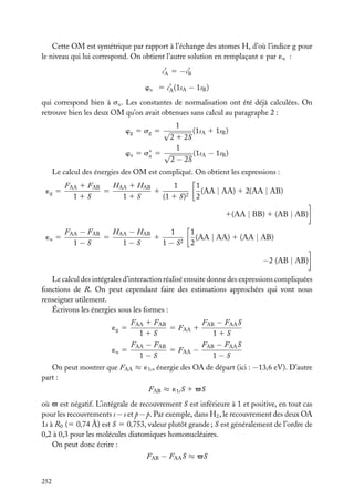 Cette OM est symétrique par rapport à l’échange des atomes H, d’où l’indice g pour
le niveau qui lui correspond. On obtient l’autre solution en remplaçant ´ par ´u :
cA 5 −cB
wu 5 cA (1sA − 1sB )
qui correspond bien à su . Les constantes de normalisation ont été déjà calculées. On
retrouve bien les deux OM qu’on avait obtenues sans calcul au paragraphe 2 :
wg 5 sg 5 √

1

(1sA 1 1sB )
2 1 2S
1
wu 5 s∗ 5 √
(1sA − 1sB )
u
2 − 2S

Le calcul des énergies des OM est compliqué. On obtient les expressions :
´g 5

HAA 1 HAB
1
FAA 1 FAB
5
1
11S
11S
(1 1 S)2

1
(AA | AA) 1 2(AA | AB)
2
1(AA | BB) 1 (AB | AB)

´u 5

HAA − HAB
1
FAA − FAB
5
1
1−S
1−S
1 − S2

1
(AA | AA) 1 (AA | AB)
2

−2 (AB | AB)
Le calcul des intégrales d’interaction réalisé ensuite donne des expressions compliquées
fonctions de R. On peut cependant faire des estimations approchées qui vont nous
renseigner utilement.
Écrivons les énergies sous les formes :
FAA 1 FAB
FAB − FAA S
5 FAA 1
11S
11S
FAA − FAB
FAB − FAA S
5 FAA −
´u 5
1−S
1−S
´g 5

On peut montrer que FAA ≈ ´1s , énergie des OA de départ (ici : −13,6 eV). D’autre
part :
FAB ≈ ´1s S 1 √S
où √ est négatif. L’intégrale de recouvrement S est inférieure à 1 et positive, en tout cas
pour les recouvrements s − s et p − p. Par exemple, dans H2 , le recouvrement des deux OA
1s à R0 (5 0,74 Å) est S 5 0,753, valeur plutôt grande ; S est généralement de l’ordre de
0,2 à 0,3 pour les molécules diatomiques homonucléaires.
On peut donc écrire :
FAB − FAA S ≈ √S
252

 