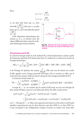 D’où :

√S
11S
√S
´u ≈ ´1s −
1−S
´g est donc plus basse que ´1s , d’un
E
√S
, alors que ´u est plus
intervalle
11S
haute que ´1s , d’un intervalle plus grand
√S
.
1−S
Cette disposition dissymétrique des
niveaux ´g et ´u se retrouve (avec des
valeurs différentes) dans toutes les molécules diatomiques homonucléaires.
´g ≈ ´1s 1

u
S
–––––
1–S
1s

1s
S
–––––
1+S
g

Fig. 8.9. Estimation des écarts énergétiques entre les
OA et les OM dans une molécule diatomique homonucléaire.

État fondamental de H2
Le calcul de l’énergie totale E1 de la molécule H2 à l’état fondamental se calcule à partir
de l’expression générale (8.5) donnée plus haut. Le résultat de ce calcul est la somme de
l’énergie électronique :
2HAA 1

1
(1 1 S)2

1
1
(AA | AA) 1 (AA | BB) 1 (AB | AB) 1 2(AA | AB)
2
2

e2
. Elle varie avec R suivant une courbe
4p ´0 R
E1 (R), appelée courbe d’énergie potentielle électronique. On se souvient, en effet, que le
mouvement des noyaux s’effectue dans le champ de cette énergie potentielle (§ 8.1).
La fonction d’onde totale est :
sg (1)a(1) sg (1)b(1)
1
1
1
C1 5 √
5 √ sg (1) · sg (2) [a(1) · b(2) − a(2) · b(1)]
2 sg (2)a(2) sg (2)b(2)
2
et de l’énergie de répulsion des noyaux

Lorsque R → ∞, on constate que la courbe E1 (R) tend, non pas vers l’énergie de
deux atomes H libres, mais vers une valeur plus élevée. En effet, on peut écrire :
1
[1sA (1) 1 1sB (1)] · [1sA (2) 1 1sB (2)]
2 1 2S
1
5 [1sA (1)1sA (2) 1 1sB (1)1sB (2) 1 1sA (1)1sB (2) 1 1sA (2)1sB (1)]
2
car S → 0 lorsque R → ∞. Dans cette expression, les termes 1sA (1)1sA (2) et 1sB (1)1sB (2)
signiﬁent respectivement que les deux électrons sont dans l’OA 1sA et dans l’OA 1sB ,
ce qui correspond à des conﬁgurations ioniques. Comme ces termes sont inclus dans
sg (1) · sg (2) 5

8. THÉORIE QUANTIQUE DE LA LIAISON CHIMIQUE 1. LES MOLÉCULES DIATOMIQUES

253

 
