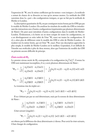 l’expression de 1 C1 avec le même coefﬁcient que les termes « non ioniques », la molécule
a autant de chance de se dissocier en ions qu’en atomes neutres. La méthode des OM
surestime donc la « part » des conﬁgurations ioniques, ce que ne fait pas la méthode de
Heitler et London.
La description quantitative de H2 est par conséquent moins bonne par les OM que par
le modèle de Heitler-London. On améliore les résultats du modèle des OM en introduisant des interactions avec d’autres conﬁgurations (représentées par plusieurs déterminants
de Slater). On peut aussi introduire d’autres conﬁgurations dans le modèle de HeitlerLondon. Évidemment, à la limite où on tient compte de toutes les conﬁgurations, on
a un développement en série inﬁni de l’état 1 C1 exact sur toutes les conﬁgurations. Il
n’y a alors plus de différence entre le modèle des OM et celui de Heitler-London : ils
tendent vers la même limite, qui est l’état 1 C1 exact. Pour une description approchée la
plus simple, le modèle de Heitler-London est le meilleur. Cependant, il est difﬁcile de
l’étendre aux molécules à plus de deux atomes, alors que l’extension du modèle des OM
ne présente aucune difﬁculté de principe.

États excités de H2

Le premier niveau excité de H2 correspondra à la conﬁguration (sg )1 (s∗ )1 . Comme les
u
OM sont maintenant incomplètes, il va y avoir plusieurs déterminants de Slater :
3

3

1
C21 5 √
2

sg (1)a(1) su (1)a(1)

1
C22 5 √
2

sg (1)b(1) su (1)b(1)

sg (2)a(2) su (2)a(2)

sg (2)b(2) su (2)b(2)

1
5 √ [sg (1) · su (2) − sg (2) · su (1)] a(1) · a(2)
2

1
5 √ [sg (1) · su (2) − sg (2) · su (1)] b(1) · b(2)
2

Le troisième état du triplet est :
3

1
C23 5 √ [sg (1) · su (2) − sg (2) · su (1)] [a(1) · b(2) 1 a(2) · b(1)]
2

Il ne s’obtient pas par un seul déterminant, mais par la somme de deux déterminants
de Slater :
1
√
2

sg (1)a(1) su (1)b(1)
sg (2)a(2) su (2)b(2)

1
1√
2

sg (1)b(1) su (1)a(1)
sg (2)b(2) su (2)a(2)

L’état suivant (singulet) :
1

1
C3 5 √ [sg (1) · su (2) 1 sg (2) · su (1)] [a(1) · b(2) − a(2) · b(1)]
2

est obtenu par la différence des deux déterminants ci-dessus. Pour avoir les états suivants,
il faut changer de conﬁguration.
254

 