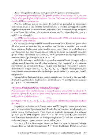 Ainsi s’explique la notation sg ou su pour les OM que nous avons déjà vues.
Une propriété géométrique des OM permet de savoir si elles sont s, p, d, etc. : les
OM s n’ont pas de plan nodal contenant l’axe, les OM p ont un plan nodal contenant
l’axe, les OM d en ont deux, etc.
Pour les molécules qui ont un centre de symétrie, en particulier les diatomiques
homonucléaires, on a une symétrie supplémentaire : la symétrie par rapport au centre
(appelée abusivement, mais couramment, inversion). Cette inversion échange les noyaux
et nous l’avons déjà utilisée : elle permet de séparer les OM, suivant la parité, en « g »
(paire) et « u » (impaire).
Les OM g sont symétriques par rapport à l’inversion, les OM u sont antisymétriques
par rapport à cette inversion.
On peut encore distinguer l’OM comme liante ou antiliante. Rappelons qu’une identiﬁcation rapide du caractère liant ou antiliant des OM est la suivante : une orbitale
liante n’aura pas de plan ou de surface nodale venant couper l’axe z perpendiculairement
entre les noyaux (les plans nodaux passant juste par un noyau ne comptent pas), alors
qu’une orbitale antiliante en aura (au moins) un. Ne pas confondre avec les plans nodaux
contenant l’axe z (qui distinguent les s, p, d, ...) !
Avec l, les indices g et u et la distinction entre liantes et antiliantes, on n’a pas toujours
sufﬁsamment de symboles pour identiﬁer les diverses OM. Lorsque c’est nécessaire, on
convient alors de les numéroter 1, 2, 3, etc. par ordre d’énergies croissantes et indépendamment dans chaque classe sg , su , pg , pu , dg , du , ... Quand elle est possible, une
autre identiﬁcation concurrentielle est d’indiquer par un indice s ou z ou x, etc., les OA
composantes.
La symétrie ou l’antisymétrie par rapport au centre des OM est à la base des règles
de sélection des transitions électroniques : les transitions u
g sont permises, alors que
g et u
u sont interdites.
g

∗ Symbole de l’état total d’une molécule diatomique
Pour symboliser l’état total (terme) de la molécule avec sa série d’OM, on calcule les L
possibles à partir des li , puis les spins totaux S possibles. Ensuite, on attribue au terme
moléculaire le symbole suivant :
2S11
L
en notant L 5 0, 1, 2, ... par S, P, D, ... (équivalents en lettres majuscules des notations
des OM).
L’opération est facilitée par le fait que toutes les OM complètes ont un spin résultant
nul et un moment cinétique résultant nul. Il sufﬁt donc de considérer les orbitales incomplètes, comme pour les atomes. Donc, toutes les molécules diatomiques (ou linéaires)
qui n’ont que des OM complètes auront L 5 0 : elles seront donc S. Dans une molécule diatomique homonucléaire, on distingue en plus les OM qui sont symétriques et
antisymétriques par rapport au centre par un indice g ou u.
Lors de la réﬂexion dans un plan passant par l’axe z, le signe du moment cinétique
change. Tous les états électroniques avec L ﬁ 0 sont doublement dégénérés. Lorsque
8. THÉORIE QUANTIQUE DE LA LIAISON CHIMIQUE 1. LES MOLÉCULES DIATOMIQUES

257

 
