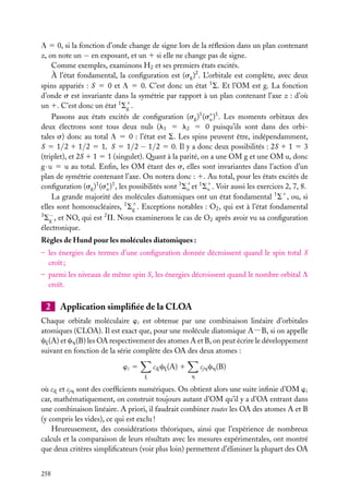 L 5 0, si la fonction d’onde change de signe lors de la réﬂexion dans un plan contenant
z, on note un − en exposant, et un 1 si elle ne change pas de signe.
Comme exemples, examinons H2 et ses premiers états excités.
À l’état fondamental, la conﬁguration est (sg )2 . L’orbitale est complète, avec deux
spins appariés : S 5 0 et L 5 0. C’est donc un état 1 S. Et l’OM est g. La fonction
d’onde s est invariante dans la symétrie par rapport à un plan contenant l’axe z : d’où
un 1. C’est donc un état 1 S1 .
g
Passons aux états excités de conﬁguration (sg )1 (s∗ )1 . Les moments orbitaux des
u
deux électrons sont tous deux nuls (l1 5 l2 5 0 puisqu’ils sont dans des orbitales s) donc au total L 5 0 : l’état est S. Les spins peuvent être, indépendamment,
S 5 1/2 1 1/2 5 1, S 5 1/2 − 1/2 5 0. Il y a donc deux possibilités : 2S 1 1 5 3
(triplet), et 2S 1 1 5 1 (singulet). Quant à la parité, on a une OM g et une OM u, donc
g · u 5 u au total. Enﬁn, les OM étant des s, elles sont invariantes dans l’action d’un
plan de symétrie contenant l’axe. On notera donc : 1. Au total, pour les états excités de
conﬁguration (sg )1 (s∗ )1 , les possibilités sont 3 S1 et 1 S1 . Voir aussi les exercices 2, 7, 8.
u
u
u
La grande majorité des molécules diatomiques ont un état fondamental 1 S1 , ou, si
elles sont homonucléaires, 1 S1 . Exceptions notables : O2 , qui est à l’état fondamental
g
3 −
2
Sg , et NO, qui est P. Nous examinerons le cas de O2 après avoir vu sa conﬁguration
électronique.
Règles de Hund pour les molécules diatomiques :
– les énergies des termes d’une conﬁguration donnée décroissent quand le spin total S
croît ;
– parmi les niveaux de même spin S, les énergies décroissent quand le nombre orbital L
croît.

2

Application simpliﬁée de la CLOA

Chaque orbitale moléculaire wi est obtenue par une combinaison linéaire d’orbitales
atomiques (CLOA). Il est exact que, pour une molécule diatomique A−B, si on appelle
cj (A) et ch (B) les OA respectivement des atomes A et B, on peut écrire le développement
suivant en fonction de la série complète des OA des deux atomes :
cij cj (A) 1

wi 5
j

cjh ch (B)
h

où cij et cjh sont des coefﬁcients numériques. On obtient alors une suite inﬁnie d’OM wi
car, mathématiquement, on construit toujours autant d’OM qu’il y a d’OA entrant dans
une combinaison linéaire. A priori, il faudrait combiner toutes les OA des atomes A et B
(y compris les vides), ce qui est exclu !
Heureusement, des considérations théoriques, ainsi que l’expérience de nombreux
calculs et la comparaison de leurs résultats avec les mesures expérimentales, ont montré
que deux critères simpliﬁcateurs (voir plus loin) permettent d’éliminer la plupart des OA
258

 