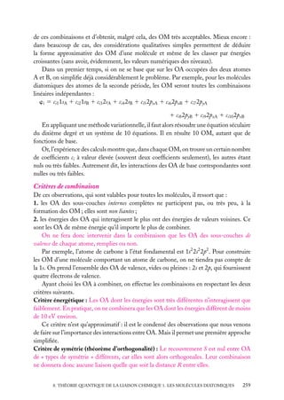 de ces combinaisons et d’obtenir, malgré cela, des OM très acceptables. Mieux encore :
dans beaucoup de cas, des considérations qualitatives simples permettent de déduire
la forme approximative des OM d’une molécule et même de les classer par énergies
croissantes (sans avoir, évidemment, les valeurs numériques des niveaux).
Dans un premier temps, si on ne se base que sur les OA occupées des deux atomes
A et B, on simpliﬁe déjà considérablement le problème. Par exemple, pour les molécules
diatomiques des atomes de la seconde période, les OM seront toutes les combinaisons
linéaires indépendantes :
wi 5 ci1 1sA 1 ci2 1sB 1 ci3 2sA 1 ci4 2sB 1 ci5 2pxA 1 ci6 2pxB 1 ci7 2pyA
1 ci8 2pyB 1 ci9 2pzA 1 ci10 2pzB
En appliquant une méthode variationnelle, il faut alors résoudre une équation séculaire
du dixième degré et un système de 10 équations. Il en résulte 10 OM, autant que de
fonctions de base.
Or, l’expérience des calculs montre que, dans chaque OM, on trouve un certain nombre
de coefﬁcients ci à valeur élevée (souvent deux coefﬁcients seulement), les autres étant
nuls ou très faibles. Autrement dit, les interactions des OA de base correspondantes sont
nulles ou très faibles.

Critères de combinaison
De ces observations, qui sont valables pour toutes les molécules, il ressort que :
1. les OA des sous-couches internes complètes ne participent pas, ou très peu, à la
formation des OM ; elles sont non liantes ;
2. les énergies des OA qui interagissent le plus ont des énergies de valeurs voisines. Ce
sont les OA de même énergie qu’il importe le plus de combiner.
On ne fera donc intervenir dans la combinaison que les OA des sous-couches de
valence de chaque atome, remplies ou non.
Par exemple, l’atome de carbone à l’état fondamental est 1s2 2s2 2p2 . Pour construire
les OM d’une molécule comportant un atome de carbone, on ne tiendra pas compte de
la 1s. On prend l’ensemble des OA de valence, vides ou pleines : 2s et 2p, qui fournissent
quatre électrons de valence.
Ayant choisi les OA à combiner, on effectue les combinaisons en respectant les deux
critères suivants.
Critère énergétique : Les OA dont les énergies sont très différentes n’interagissent que
faiblement. En pratique, on ne combinera que les OA dont les énergies diffèrent de moins
de 10 eV environ.
Ce critère n’est qu’approximatif : il est le condensé des observations que nous venons
de faire sur l’importance des interactions entre OA. Mais il permet une première approche
simpliﬁée.
Critère de symétrie (théorème d’orthogonalité) : Le recouvrement S est nul entre OA
de « types de symétrie » différents, car elles sont alors orthogonales. Leur combinaison
ne donnera donc aucune liaison quelle que soit la distance R entre elles.
8. THÉORIE QUANTIQUE DE LA LIAISON CHIMIQUE 1. LES MOLÉCULES DIATOMIQUES

259

 